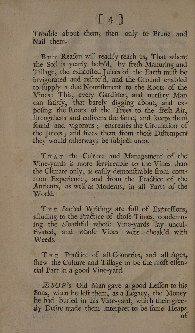 a} ‘Trouble about them, then only to Prune and Nail them. ; Bur Reafon will readily teach us, That where the Soil is yearly help’d, by frefh Manuring and Tillage, the exhaufted Juices of the Earth muft be invigorated and -reftor’d, and the Ground enabled to fupply a due Nourifhment to the Roots of the Vines: This, every Garditier, and nurfery Man can fatisfy, that barely digging about, and ex- pofing the Roots of the Trees to the frefh Air, firengthens and enlivens the fame} and keeps them. found and vigofous ; encreafes the Circulation of the Juices ; and frees them from thofe Diftempers they would otherways be fubject unto. Tuart the Culture and Management of the Vine-yards is more ferviceable to the Vines than. the Climate only, is eafily demonftrable from com< mon Experience; and from the Practice of the Antients, as well as Moderns, in all Parts of the World. . Tuer Sacted Writings are full of Expreffions, alluding to the Practice of thofe Times, condemn- ing the Sloathful whofe Vine-yards Jay uncul- tivated, and whofe Vines were . choak’d. with Weeds. Tur Practice of all Countries, and all Ages, fhew the Culture and Tillage to be the moft effen- tial Part in a good Vine-yard. 4ESOP’s Old Man gave a good Leffon to his Sons, when he left them, as a Legacy, the Money he had buried in his Vine-yard, which their gree- | °