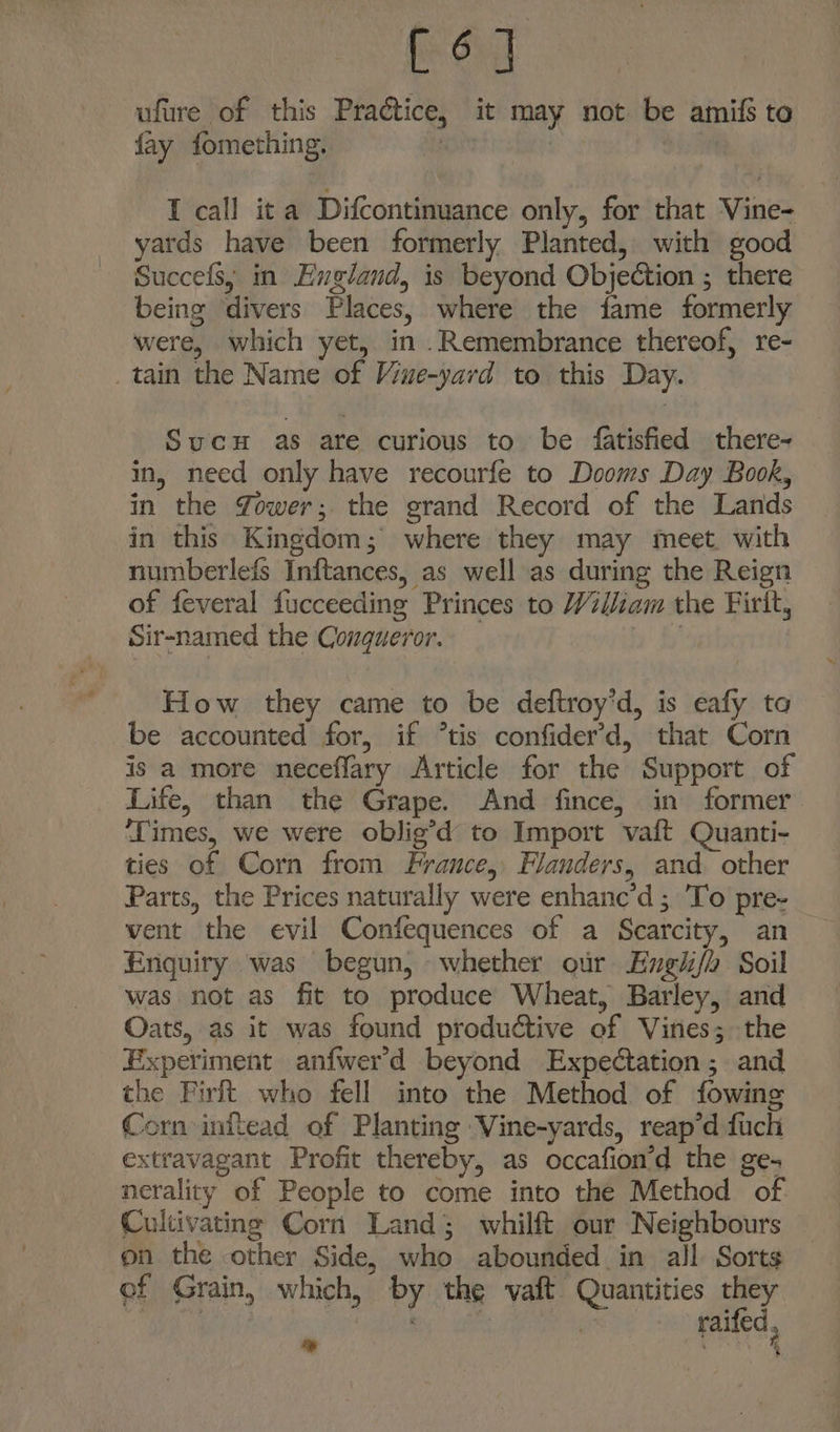 [6] ufure of this Praétice, it may not be amifi to fay fomething. . | * I call it a Difcontinuance only, for that Vine- yards have been formerly Planted, with good Succefs, in Evgland, is beyond Objection ; there being divers Places, where the fame formerly were, which yet, in .Remembrance thereof, re- _tain the Name of Vine-yard to this Day. SucuH as are curious to be fatisfied there- in, need only have recourfe to Dooms Day Book, in the Yower; the grand Record of the Lands in this Kingdom; where they may meet. with numberlefs Inftances, as well as during the Reign of feveral fucceeding Princes to William the Firit, Sir-named the Conqueror. } How they came to be deftroy’d, is eafy to be accounted for, if °tis confider’d, that Corn is a more neceflary Article for the Support of Life, than the Grape. And fince, in former ‘Times, we were oblig’d to Import vaft Quanti- ties of Corn from France, Flanders, and. other Parts, the Prices naturally were enhanc’d ; To pre- went the evil Confequences of a Scarcity, an Enquiry was begun, whether our Engii/h Soil was not as fit to produce Wheat, Barley, and Oats, as it was found productive of Viries; the Experiment anfwerd beyond Expectation ; and the Firft who fell into the Method of fowing Corn inftead of Planting Vine-yards, reap’d fuch extravagant Profit thereby, as occafion’d the ge- nerality of People to come into the Method of. Cultivating Corn Land; whilft our Neighbours on the other Side, who abounded in all Sorts ef Grain, which, by the vaft Quantities they re Caen, ‘es i fe raifed, *