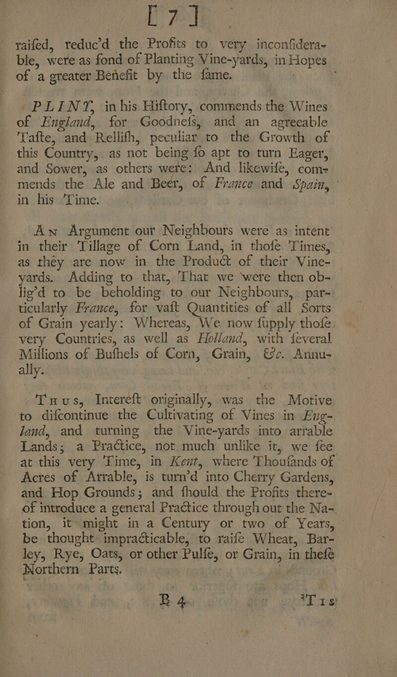 Lay yaifed, reduc’d the Profits to very inconfidera- bie, were as fond of Planting Vine-yards, in Hopes of a greater Benefit by the fame. | PLINY, inhis Hiftory, commends the Wines of England, for Goodneis, and an agreeable Tafte, and Rellifh, peculiar to the Growth of this Country, as not being fo apt to turn Eager, and Sower, as others were: And likewife, com- mends the Ale and Beer, of France and Spain, in his ‘Time. | Aw Argument our Neighbours were as intent’ — in their Village of Corn Land, in thofé Times, as they are now in the Product of their Vine- _ yards. Adding to that, That we ‘were then ob- lie’d to be beholding to our Neighbours, par- ticularly France, for vait Quantities of all Sorts of Grain yearly: Whereas, We now fupply thofe very Countries, as well as Holland, with feveral Millions of Bufhels of Corn, Grain, €&amp;c. Annu- ally. | Tuus, Intereft’ originally, was the Motive to difcontinue the Cultivating of Vines in Eng- Jand, and turning the Vine-yards into arrable Lands; a Practice, not much unlike it, we fee at this very Time, in Kewt, where Thoufands of Acres of Arrable, is turn’d into Cherry Gardens, and Hop Grounds; and fhould the Profits there- of introduce a general Practice through out the Na- tion, it might in a Century or two of Years, be thought impracticable, to raife Wheat, Bar- ley, Rye, Oats, or other Pulfe, or Grain, in thefé Northern Parts. — | sp ig B4 son *T rs