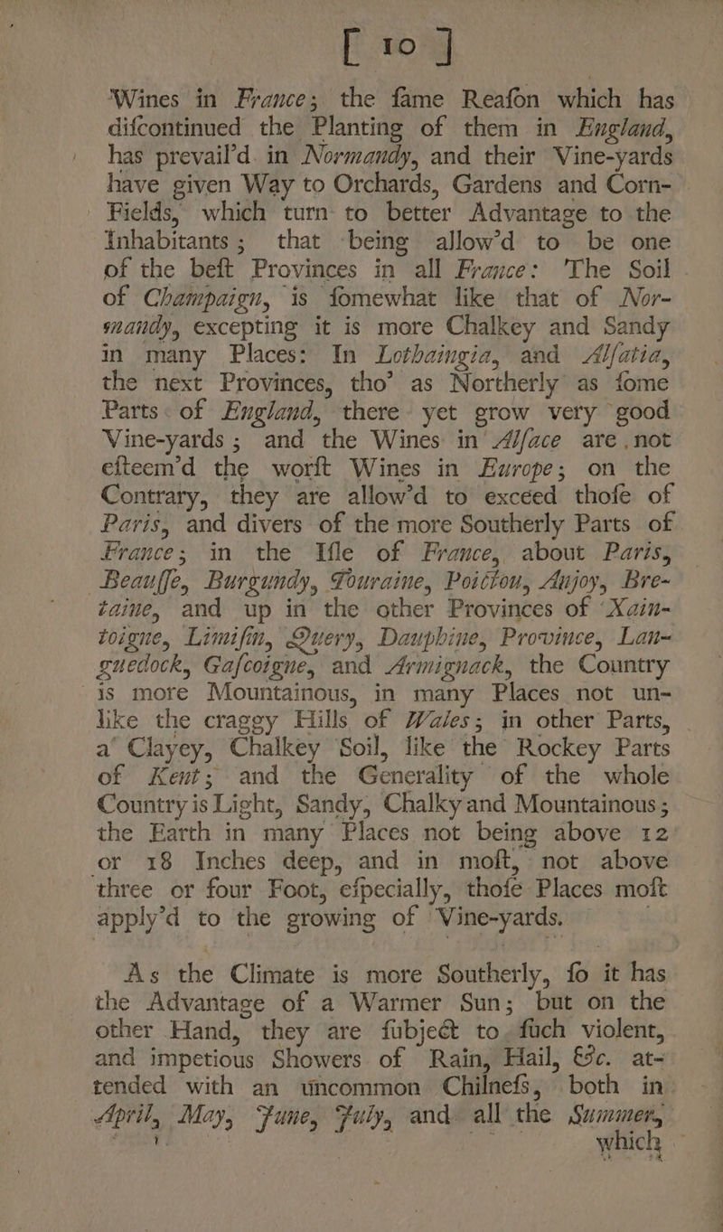 ‘Wines in France; the fame Reafon which has difcontinued the Planting of them in England, has prevail’d. in Normandy, and their Vine-yards have given Way to Orchards, Gardens and Corn- — Fields, which turn to better Advantage to the Inhabitants; that being allow’d to be one of the beft Provinces in all France: The Soil of Champaign, is fomewhat like that of Nor- mandy, excepting it is more Chalkey and Sandy in many Places: In Lothaingia, and Alfatia, the next Provinces, tho’ as Northerly’ as fome Parts: of England, there yet grow very good Vine-yards ; and the Wines in’ A//ace are ,not efteem’d the worft Wines in Europe; on the Contrary, they are allow’d to exceed thofe of Paris, and divers of the more Southerly Parts of France; in the Ifle of France, about Paris, Beauffe, Burgundy, Touraine, Poittou, Aujoy, Bre- taine, and up in the other Provinces of ‘Xain- toigne, Limifin, Query, Dauphine, Province, Lan- guedock, Gafcoigne, and Armignack, the Country is more Mountainous, in many Places not un- like the craggy Hills of Wales; in other Parts, — a‘ Clayey, Chalkey ‘Soil, like the Rockey Parts of Kent; and the Generality of the whole Country is Light, Sandy, Chalky and Mountainous ; the Earth in many Places not being above 12) or 18 Inches deep, and in moft, not above three or four Foot, efpecially, thofe Places moft apply’d to the growing of Vine-yards. | As the Climate is more Southerly, fo it has the Advantace of a Warmer Sun; but on the other Hand, they are fubjeét to, fuch violent, and impetious Showers of Rain, Hail, &amp;c. at- tended with an uncommon Chilnefs, both in April, May, “fune, Fuly, and all the Summer, oe | Game