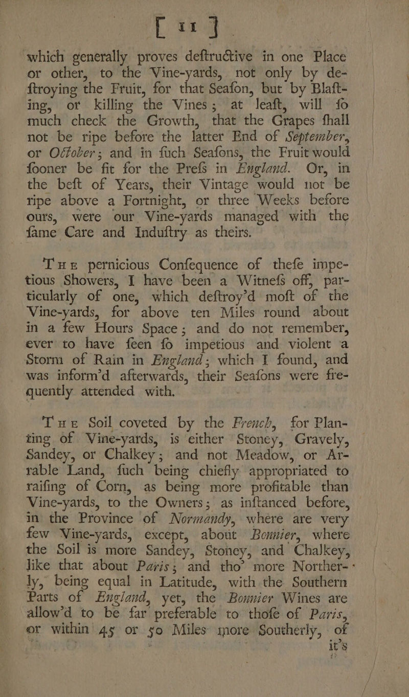 Lrg which generally proves deftructive in one Place or other, to the Vine-yards, not only by de- ftroying the Fruit, for that Seafon, but by Blaft- ing, of killing the Vines; at leaft, will fo much check the Growth, that the Grapes fhall not be ripe before the latter End of September, or Ofober; and in fuch Seafons, the Fruit would fooner be fit for the PrefS in England. Or, in the beft of Years, their Vintage would not be ripe above a Fortnight, or three Weeks before ours, were our Vine-yards managed with the fame Care and Induftry as theirs. | THe pernicious Confequence of thefe impe- tious Showers, I have been a Witnefs off, par- ticularly of one, which deftroy’d moft of the Vine-yards, for above ten Miles round about in a few Hours Space; and do not remember, ever to have feen fo impetious and violent a Storm of Rain in England; which I found, and was inform’d afterwards, their Seafons were fre- quently attended with. ‘ Tue Soil coveted by the French, for Plan- ting of Vine-yards, is either Stoney, Gravely, Sandey, or Chalkey; and not Meadow, or Ar- rable Land, fuch being chiefly appropriated to raifing of Corn, as being more profitable than Vine-yards, to the Owners; as inftanced before, im the Province of Normandy, where are very few Wine-yards, except, about Bonnier, where the Soil is more Sandey, Stoney, and Chalkey, Jike that about Paris; and tho’ more Norther-- ly, being equal in Latitude, with the Southern Parts of England, yet, the Bonnier Wines are allow’d to be far preferable to thofe of Paris, or within 4s or so Miles’ snore Southerly, of . | . 3 ae it’s