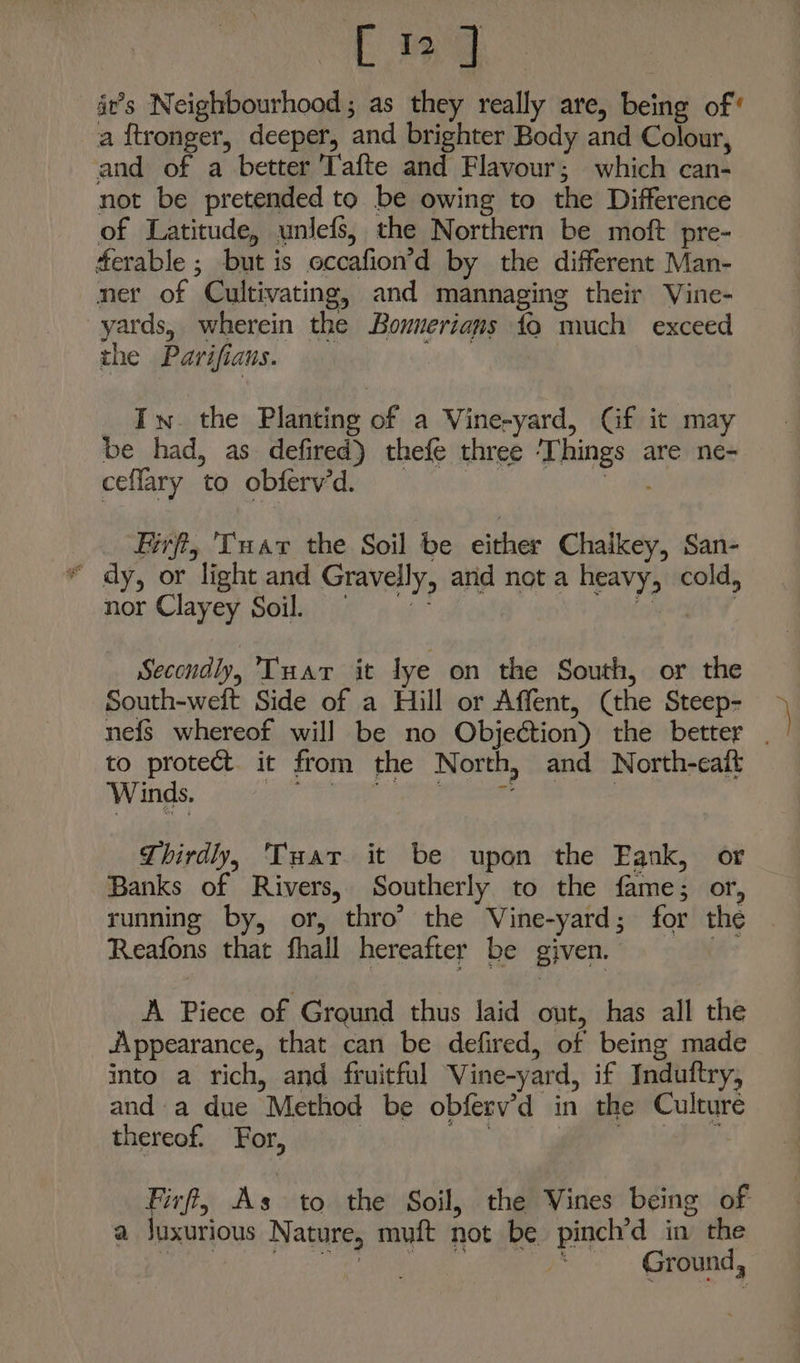 [12] it’s Neighbourhood; as they really are, being of‘ a f{tronger, deeper, and brighter Body and Colour, and of a better Tafte and Flavour; which can- not be pretended to be owing to the Difference of Latitude, unlefs, the Northern be moft pre- ferable ; but is occafion’d by the different Man- ner of Cultivating, and mannaging their Vine- yards, wherein the Bounerians fo much exceed the Parifians. In. the Planting of a Vine-yard, Gf it may be had, as defired) thefe three ‘Things are ne- ceflary to obferv’d. | ‘ae Firft, 'Tuar the Soil be either Chaikey, San- dy, or light and Gravelly, and not a heavy, cold, nor Clayey Soil = ig : Secondly, Tuar it lye on the South, or the South-welt Side of a Hill or Affent, (the Steep- ne{s whereof will be no Objection) the better . to protect. it from the North, and North-ceaft Winds. sir Pa gt a Se eee | Thirdly, Tuar it be upon the Eank, or Banks of Rivers, Southerly to the fame; or, running by, or, thro’ the Vine-yard; for the Reafons that fhall hereafter be given. bis A Piece of Ground thus laid out, has all the Appearance, that can be defired, of being made into a rich, and fruitful Vine-yard, if Induftry, anda due Method be obferv’d in the Culture thereof. For, 3 on EE ler Firff, As to the Soil, the Vines being of a juxurious Nature, muft not be pinch’d in the Bae his). orc ena ee Gaand,