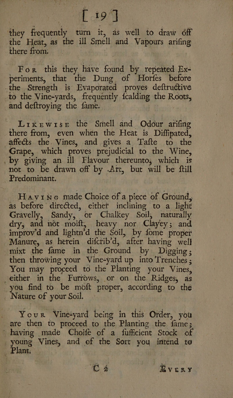 a eee they frequently tum it, as well to draw off the Heat, as the ill Smell and Vapours arifing there from. | _ For this they have found by repeated Ex- periments, that the Dung of Horfes before the Strength is Evaporated proves deftructivé to the Vine-yards, frequently fcalding the Roots, and deftroying the fame. | | Lixewrse the Smell and Odour arifing there from, even when the Heat is Diffipated, affects the Vines, and gives a Tafte to the Grape, which proves prejudicial to the Wine, . by giving an ill Flavour thereunto; which is not to be drawn off by .Art, but will be ftill _ Predominant. HaviwNe made Choice of a piece of Ground, as before directed, eithet inclining to a light Gravelly, Sandy, or Chalkey Soil, naturally dry, and not moift, heavy nor Clayey; and improv d and lightn’d the Soil, by fome proper Manure, as herein difctib’d, after having well mixt the fame in the Ground by Digging; then throwing your Vine-yard up into Trenches ; You may proceed to the Planting your Vines, either in the Furrows, or on the Ridges, as you find to be moft proper, according to the ature of your Soil. Your Vine+yard being in this Order, you are then to proceed to the Planting the fame; having made Choifé of a fufficient Stock of | young Vines, and of the Sort you intend te Plant;