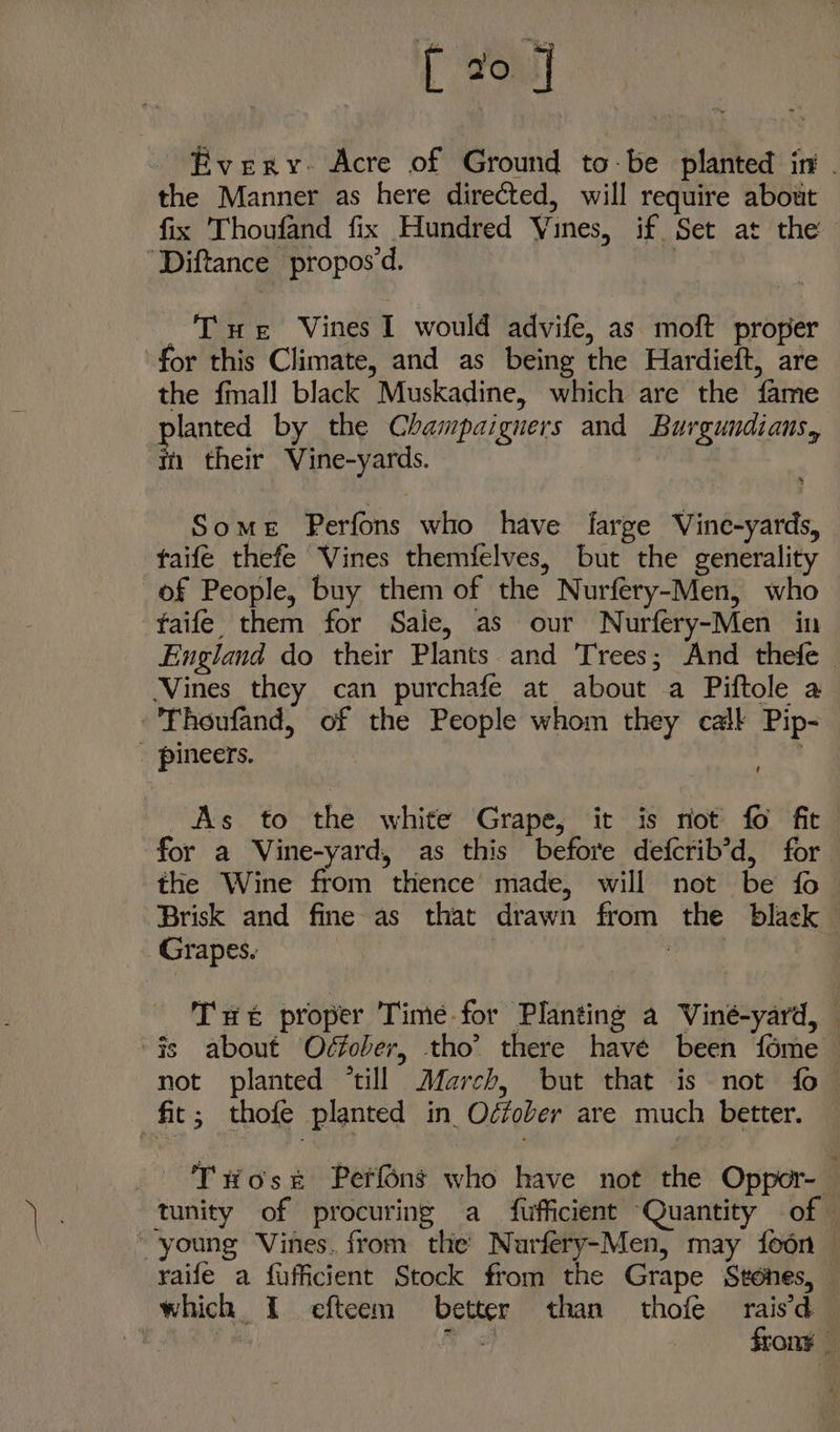 [20 3 Every- Acre of Ground to-be planted in . the Manner as here directed, will require about fix Thoufand fix Hundred Vines, if Set at the ‘Diftance propos'd. : Tue Vines I would advife, as moft proper for this Climate, and as being the Hardieft, are the {mall black Muskadine, which are the fame lanted by the Champaigners and Burgundiaus, ‘tn their Vine-yards. : Some Perfons who have farge Vine-yards, taife thefe Vines themfelves, but the generality of People, buy them of the Nurfery-Men, who taife them for Sale, as our Nurfery-Men in England do their Plants and Trees; And thefe ‘Vines they can purchafe at about a Piftole a -'Thoufand, of the People whom they call Pip- - pineers. As to the white Grape, it is riot fo fit for a Vine-yard, as this before defcrib’d, for the Wine from thence’ made, will not be fo Brisk and fine as that drawn from the black Grapes. : Tue proper Time for Planting a Viné-yard, — fs about Oéfober, tho’ there have been fome not planted ‘till March, but that is not fo fit; thofe planted in Oéfober are much better. - Twose Perfons who have not the Oppor- tunity of procuring a fufficient Quantity of — “young Vines. from the Nurfery-Men, may foon — raife a fufficient Stock from the Grape Sténes, which I efteem better than thofe raisd | oy frony -