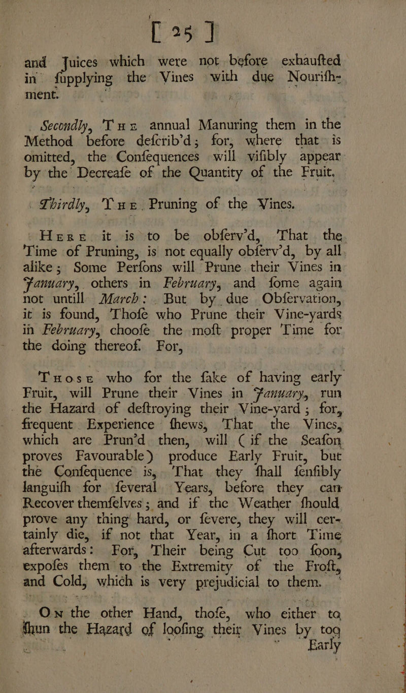 [35D and Juices which were not before exhaufted in fupplying the Vines with dug Nourith- ment. Mi bie | _ Secondly, Tus annual Manuring them in the Method before defcrib’d; for, where that is omitted, the Confequences will vifibly appear by the’ Decreafe of the Quantity of the Fruit. Lhirdy, Tue. Pruning of the Vines. | Hesse. it isto be obferwd, ‘That the. Time of Pruning, is not equally obiferv’d, by all. alike; Some Perfons will Prune. their Vines in Fanuary, others in February, and fome again not untill March: . But by due Obfervation, it is found, Thofe who Prune their Vine-yards in February, choofe. the moft proper ‘Time for the doing thereof. For, | Tuose who for the fake of having early Fruit, will Prune their Vines in Fanuary, run _ the Hazard of deftroying their Vine-yard ; for, frequent Experience fhews, That the Vines, which are Prun’d then, will Cif the Seafon proves Favourable) produce Early Fruit, but the Confequence is, That they fhall fenfibly Janguifh for feveral Years, before they can Recover themfelves; and if the Weather fhould prove any thing’ hard, or fevere, they will cer- tainly die, if not that Year, in a fhort Time afterwards: For, Their being Cut too foon, expofes them to the Extremity of the Froft, and Cold, which is very prejudicial to them. Ow the other Hand, thof, who either ta {hun the Hazard of loofing their Vines by. tog ee Mey Co kates