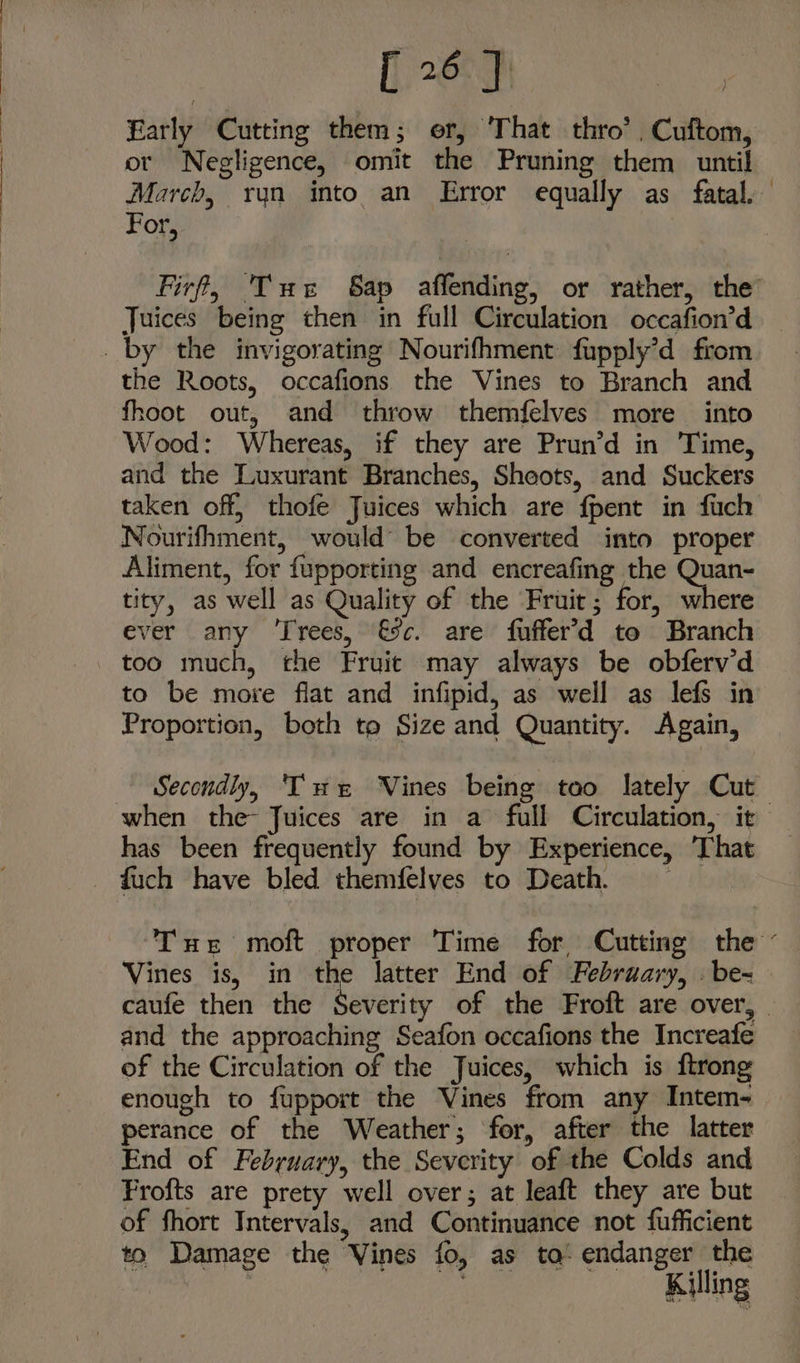 Early Cutting them; er, ‘That thro’, Cuftom, ot Negligence, omit the Pruning them until March, run into an Error equally as fatal. For, Juices being then in full Circulation occafion’d the Roots, occafions the Vines to Branch and fhoot out, and throw themfelves more into Wood: Whereas, if they are Prun’d in Time, and the Luxurant Branches, Sheots, and Suckers taken off, thofe Juices which are fpent in fuch Nourifhment, would’ be converted into proper Aliment, for fupporting and encreafing the isha tity, as well as Quality of the Fruit; for, where ever any ‘Trees, €5c. are fuffer’d te Branch too much, the Fruit may always be obfervd to be move flat and infipid, as well as lefs in Proportion, both to Size and Quantity. Again, when the- Juices are in a full Circulation, it has been frequently found by Experience, That fuch have bled themfelves to Death, Vines is, in the latter End of February, . be-= and the approaching Seafon occafions the Increafe of the Circulation of the Juices, which is ftrong enough to fupport the Vines from any Intem- perance of the Weather; for, after the latter End of February, the Severity of the Colds and Frofts are prety well over; at leaft they are but of fhort Intervals, and Continuance not fufficient to Damage the Vines fo, as to: endanger the : a Killing