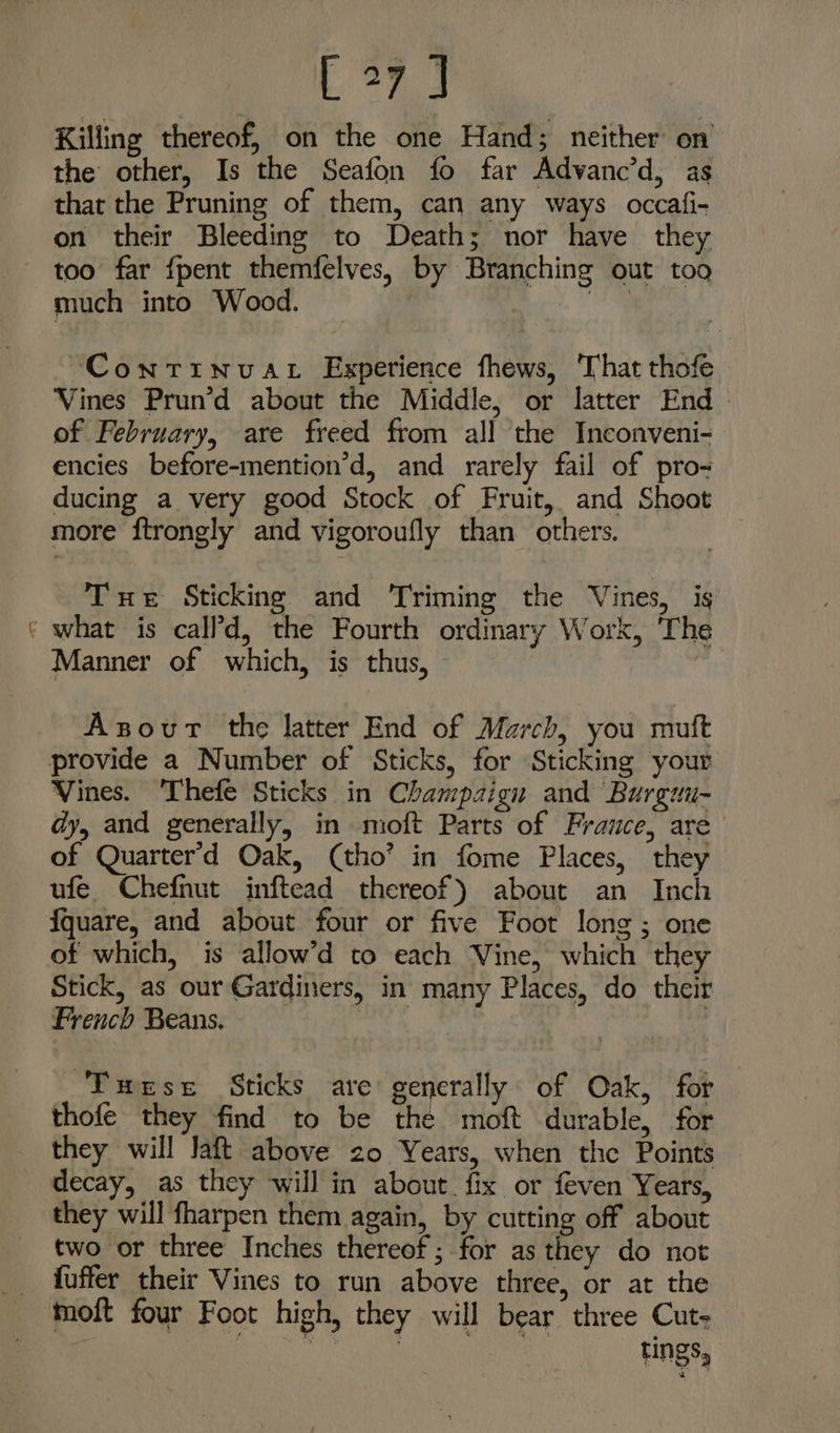 v4 Bag Killing thereof, on the one Hand; neither on the other, Is the Seafon fo far Advanc’d, as that the Pruning of them, can any ways occafi- on their Bleeding to Death; nor have they too far fpent themfelves, by Branching out too much into Wood. oi ~Continvat Experience fhews, That thofe Vines Prun’d about the Middle, or latter End of February, are freed from all the Inconveni- encies before-mention’d, and rarely fail of pro- ducing a very good Stock of Fruit, and Sheot more ftrongly and vigoroufly than others. Tue Sticking and Triming the Vines, is what is call’d, the Fourth ordinary Work, The Manner of which, is thus, : 43 Axsovur the latter End of March, you mutt Vines. ‘Thefe Sticks in Champaign and Burguu- dy, and generally, in moft Parts of France, are of Quarter'd Oak, (tho’ in fome Places, they ufe. Chefnut inftead thereof) about an Inch of which, is allow’d to each Vine, which they Stick, as our Gardiners, in many Places, do their French Beans. | : Tmese Sticks are generally of Oak, for thofe they find to be the moft durable, for they will Jaft above zo Years, when the Points decay, as they will in about fix or feven Years, they will fharpen them again, by cutting off about two or three Inches thereof ; for as they do not fuffer their Vines to run above three, or at the moft four Foot high, they will bear three Cut- ane ett ain tings,