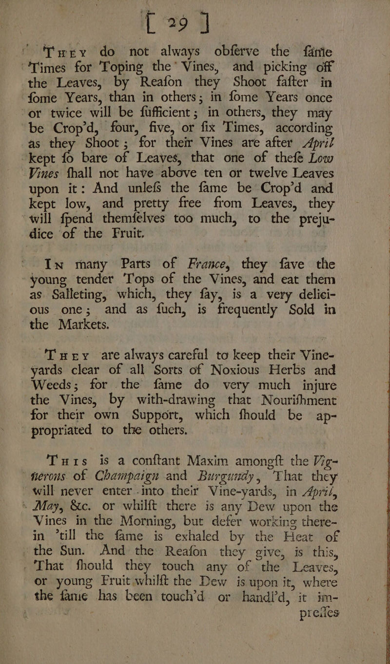 'T'wey do not always obférve the fanie “Times for Toping the’ Vines, and picking off the Leaves, by Reafon they Shoot fafter in fome Years, than in others; in fome Years once or twice will be fufficient; in others, they may be Crop’d, four, five, or fix Times, according as they Shoot; for their Vines are after April kept fo bare of Leaves, that one of thefe Low Vines fhall not have above ten or twelve Leaves upon it: And unlefs the fame be Crop’d and kept low, and pretty free from Leaves, they ‘will fpend themfelves too much, to the preju- dice of the Fruit. In many Parts of France, they fave the young tender Tops of the Vines, and eat them as Salleting, which, they fay, is a very delici- ous one; and as fuch, is frequently Sold in the Markets. Tuery are always careful to keep their Vine- yards clear of all Sorts of Noxious Herbs and Weeds; for the fame do very much injure the Vines, by with-drawing that Nourifhment for their own Support, which fhould be ap- propriated to the others. 1 Tuts is a conftant Maxim amongft the Vig- nerous of Champaign and Burgundy, ‘That they — will never enter into their Vine-yards, in Apri/, « May, &amp;c. or whilft there is any Dew upon the Vines in the Morning, but defer working there- in “till the fame is exhaled by the Heat of ‘the Sun. And the Reafon they give, is this, - That fhould they touch any of the Leaves, or young Fruit whilft the Dew is upon it, where the fame has been touch’d or handi’d, it im- | ann preiles