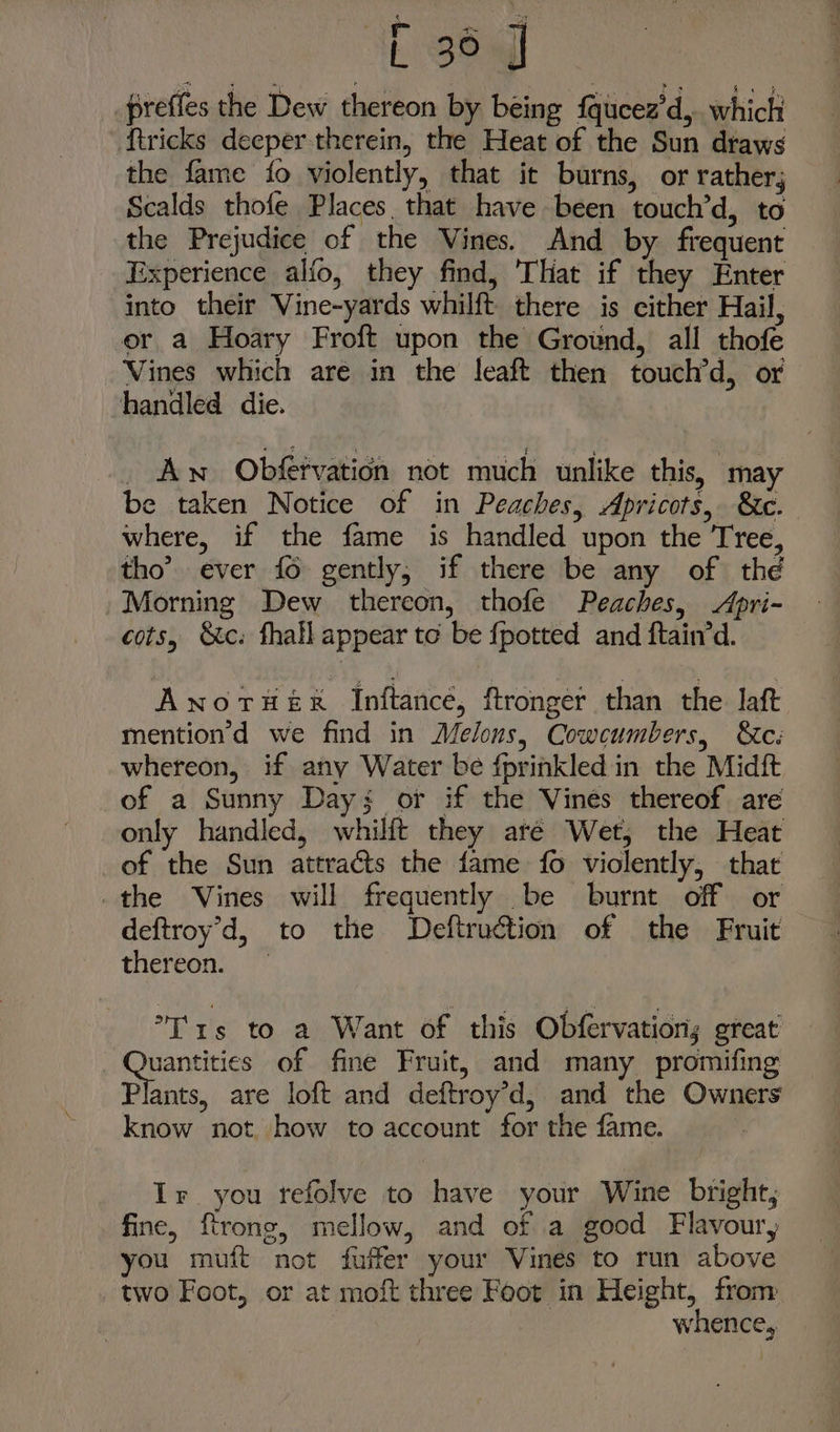 IE tq preffes the Dew thereon by being fqucez’d,.. which tricks deeper therein, the Heat of the Sun draws the fame fo violently, that it burns, or rather, Scalds thofe Places that have been touch’d, to the Prejudice of the Vines. And by frequent Experience alfo, they find, That if they Enter into their Vine-yards whilft. there is cither Hail, er a Hoary Froft upon the Ground, all thofe Vines which are in the leaft then touch’d, or handled die. _ Aw Obfervation not much unlike this, may be taken Notice of in Peaches, Apricots, &amp;c. where, if the fame is handled upon the Tree, tho’ ever {6 gently, if there be any of the Morning Dew thereon, thofe Peaches, Apri- cots, Sc: fhall appear to be {potted and ftain’d. Awnoruer Inftance, ftronger than the laft mention’d we find in Melons, Cowcumbers, &amp;c: whereon, if any Water be fprinkled in the Midft of a Sunny Day: or if the Vines thereof are only handled, whilft they are Wet, the Heat of the Sun attracts the fame fo violently, that _the Vines will frequently be burnt off or deftroy’d, to the Deftruction of the Fruit thereon. °T'rs to a Want of this Obfervations great Sry of fine Fruit, and many promifing Plants, are loft and deftroy’d,; and the Owners know not how to account for the fame. Ir you tefolve to have your Wine bright, fine, ftrong, mellow, and of a good Flavoury you muft not fuffer your Vines to run above two Foot, or at moft three Foot in Height, from whence,