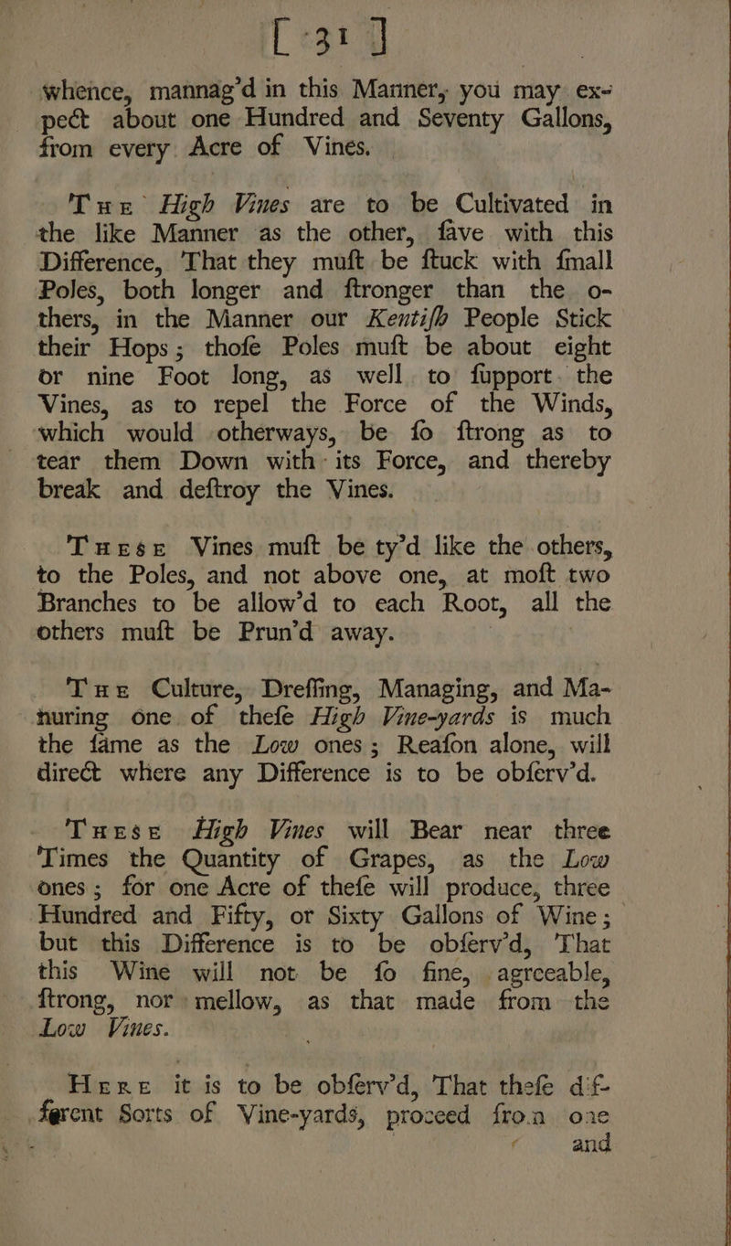 [31 J | whence, mannag’d in this Manner, you may ex- pect about one Hundred and Seventy Gallons, from every. Acre of Vines. — Tus High Vines are to be Cultivated in the like Manner as the other, fave with this Difference, ‘That they muft be ftuck with fmall Poles, both longer and ftronger than the o- thers, in the Manner our Kentifo People Stick their Hops; thofe Poles muft be about eight or nine Foot long, as well. to fupport. the Vines, as to repel the Force of the Winds, which would otherways, be fo ftrong as to tear them Down with: its Force, and thereby break and deftroy the Vines. Tuese Vines muft be ty’d like the others, to the Poles, and not above one, at moft two Branches to be allow’d to each Root, all the others muft be Prun’d away. Tue Culture, Dreffing, Managing, and Ma- huring one of thefe High Vine-yards is much the fame as the Low ones; Reafon alone, will direct where any Difference is to be obferv’d. Turse High Vines will Bear near three ‘Times the Quantity of Grapes, as the Low ones; for one Acre of thefe will produce, three ‘Hundred and Fifty, or Sixty Gallons of Wine; but this Difference is to be obferv’d, That this Wine will not be fo fine, agreeable, ftrong, nor» mellow, as that made from the Low Vines. Here it is to be obfrvd, That thee dif. fqrent Sorts of Vine-yards, proceed fro.a oae Cs aad