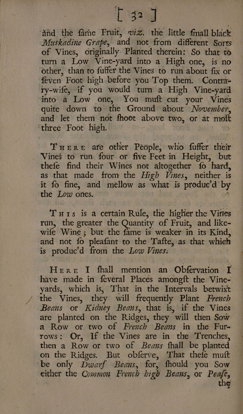 ee ‘And the farhe Fruit, wiz. the little fmall black Muskadine Grape, and not from different Sorts of Vines, originally. Planted therein: So that t turn a Low Vine-yard into a High one, is no other, than to fuffer the Vines to run about fix or feven Foot high before you Top them. Contra= ry-wife, if you would turn a High Vine-yard ‘into a Low one, You muft cut your Vines quite down to the Ground about November, and let them not fhoot above two, or at moft ‘three Foot high. ang | Tuere are other People, who fuffer their _ Vines to run four or five Feet in Height, but thefe find their Wines not altogether fo hard, as that made from the High Vines, neither is it fo fine, and mellow as what is produe’d by the Low ones. | ot Tuts is a certain Rule, the higher the Virtes — run, the greater the Quantity of Fruit, and like- wife Wine ; but the fame is weaker in its Kind, | and not fo pleafant to the Tafte, as that which js produc’d from the Low Vines: ; Here I fhall mention an Obfervation I have made in feveral Places amongft the Vine- yards, which is, ‘That in the Intervals betwist ‘the Vines, they will frequently Plant French Beans or Kidney Beans, that is, if the Vines are planted on the Ridges, they will then Sow a Row or two of French Beans in the Fur- rows: Or, If the Vines are in the Trenches, then a Row or two of Beans fhall be planted . on the Ridges. But obferve, That thefe muft be only Dwarf Beans, for, fhould you Sow either the Common French high Beans, or Pais thy