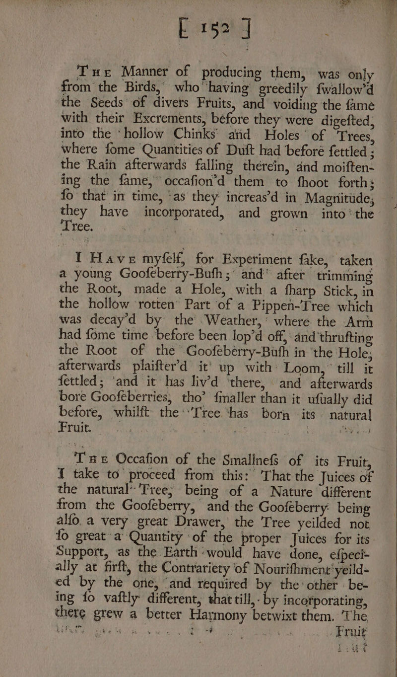 Ee | Tue Manner of producing them, was only from the Birds, who having greedily fwallow’d the Seeds of divers Fruits, and voiding the fame with their Excrements, before they were digefted; into the ‘hollow Chinks’ atid Holes’ of ‘Trees, where fome Quantities of Duft had ‘beforé fettled ; the Rain afterwards falling therein, dnd moiften- ing the fame, occafion’d them to fhoot forth: fo that in time, as they: increas’d in Magnitude, they have incorporated, and grown into ‘the Grates pany | I Have myfelf, for Experiment fake, taken a young Goofeberry-Buth ;° and” after trimming the Root, made a Hole, with a fharp Stick, in the hollow rotten’ Part of a Pippen-Tree which was decay'd by the .Weather,’ where the Arm had fome time before been lop’d off, and ‘thrufting the Root of the Goofeberry-Buth in the Hole, afterwards plaifter'd it’ up with Loom,’ till it fettled; ‘and it has liv’d ‘there, and afterwards bore Goofeberries, tho’ fmaller than it ufually did before, whilft the: Tree ‘has bor its natural Fruit. Sy ate ek al igs! . Od Tae Occafion of the SmalinefS of its Fruit, { take to proceed from this: That the Juices of the natural’'Tree; being of a Nature different from the Goofeberry, and the Goofeberry being alfo.a very great Drawer, the Tree yeilded not fo great-a’ Quantity ‘of the ptoper Juices for its Support, as the Earth would have done, efpeci- ally at firft, the Contrariety of Nourifhment'yeild- ed by the ore, “and required by the other - be- ing fo vaftly different, that till,- by incorporating, there grew a better Harmony betwixt them. The Ea ead 8 Gi weal 9 * aie aainameaee! 1 18) 2