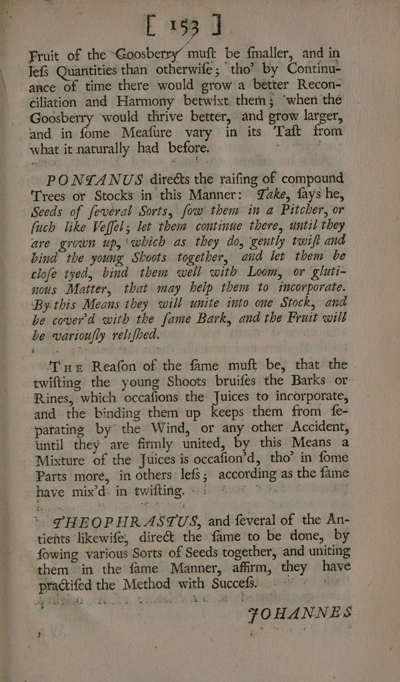 M Fruit of the ~Goosberry’ muft. be fmaller, and in Jef Quantities than otherwife ; ‘tho’ by Continu- ance of time there would grow a better Recon- ciliation and Harmony betwixt them; ‘when the Goosberry would thrive better, and grow larger, and in fome Meafure vary in its ‘Taft from what it naturally had before. RE PONTANUS direéts the raifing of compound Trees or Stocks in this Manner: Jake, fays he, Seeds of fevéeral Sorts, fow them in a Pitcher, or [uch like Veffel; let them continue there, until they are grown up, ‘which as they do, gently twift and bind the young Shoots together, and let them be clofe tyed, bind them well with Loom, or gluti- nous Matter, that may help them to incorporate. ‘By this Means they will unite into one Stock, and be cover'd with the fame Bark, and the Fruit wilt be varioufly relifbed. Tar Reafon of the fame muft be, that the twifting the young Shoots bruifes the Barks or Rines, which occafions the Juices to incorporate, and the binding them up keeps them from fe- ‘patating by the Wind, or any other Accident, until they are firmly united, by this Means a Mixture of the Juices is occafion’d, tho’ in fome Parts more, in others lefs; according as the fame shave. mix’d> inpewitting, S15) G9 Yen > PHEOPHRASTUS, and feveral of the An- tients likewife, direct the fame'to be done, by - fowing various Sorts of Seeds together, and uniting them in the fame Manner, affirm, they have “pradtifed the Method with SuccefS. FOHANNES ?