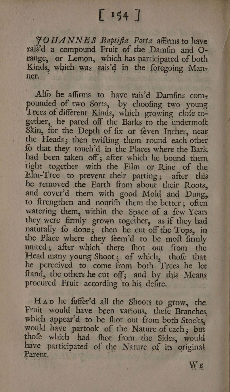 E94] FOHANNES Baptifia Porta affxmsto have - raisd a compound Fruit of the Damfin and O- range, or Lemon, which has participated of both Kinds, which was rais’d in the foregoing Many Nevis) ai Alfo he affirms to have rais’d Damfins com= pounded of two Sorts, by choofing two young Trees of different Kinds, which growing clofe to- gether, he pared off the Barks to the undermoft Skin, for the Depth of fix or feven Inches, near the Heads; then twifting them round each other fo that they touch’d in the Places where the Bark had been taken off; after which he bound them tight together with the Film or Rine of the Elm-Tree to prevent their parting; after this he removed the Earth from about their Roots, and cover’d them with good Mold and Dung, to ftrengthen and nourifh them the better; often watering them, within the Space of a few Years they were firmly grown together, as if they had naturally fo done; then he cut off the Tops, in the Place where they feem’d to be moft firmly united; after which there fhot out from the Head many young Shoot; of which, thofe that he perceived to come from both ‘Trees he let ftand, the others he cut off; and by this Means procured Fruit according to his defire. Hap he fuffer’d all the Shoots to grow, the Fruit would have been various, thefe Branches which appear’d to be fhot out from both Stocks, would have partook of the Nature of each; but thofe which had fhot from the Sides, would have participated of the Nature of its original Parent. 10 , oe | We