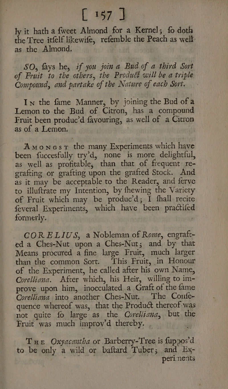 [ oy ly it hath a fweet Almond for a Kernel; fo doth the Tree itfelf likewife, refemble the Peach as well as the Almond. | SO, fays he, if you join a Bud of a third Sort of Fruit to the others, the Product will be a triple Compound, and partake of the Nature of each Sort. In the fame Manner, by joining the Bud of a Lemon to the Bud of Citron, has a compound Fruit been produc’d favouring, as well of a Citron as of a Lemon. Amonesv the many Experiments which have been fuccesfully try’d, none is more delightful, as well as profitable, than that of frequent: re- grafting or grafting upon the grafted Stock. And as it may be acceptable to the Reader, and ferve to illuftrate my Intention, by fhewing the Variety of Fruit which may be produc’d; I shall. recite feveral Experiments, which have been practifed formerly. CORELIUS, a Nobleman of Rome, engraft- ed a Ches-Nut upon a Ches-Nut; and. by that Means procured a fine large Fruit, much larger than the common Sort. This Fruit, in Honour of the Experiment, he called after his own Name, Corelliana. Afcer which, his Heir, willing to im- prove upon him, inocculated a Graft of the fame Corelliana into another Ches-Nut.. The Confe- quence whereof was, that the Product thereof was not quite fo large as the Corelliana, but the Fruit was much improvd thereby. . ‘Tue Oxyacantha or Barberry-Tree is fupzos‘d to be only a wild or baftard Tuber; and Ex-_ Da et : peri nents
