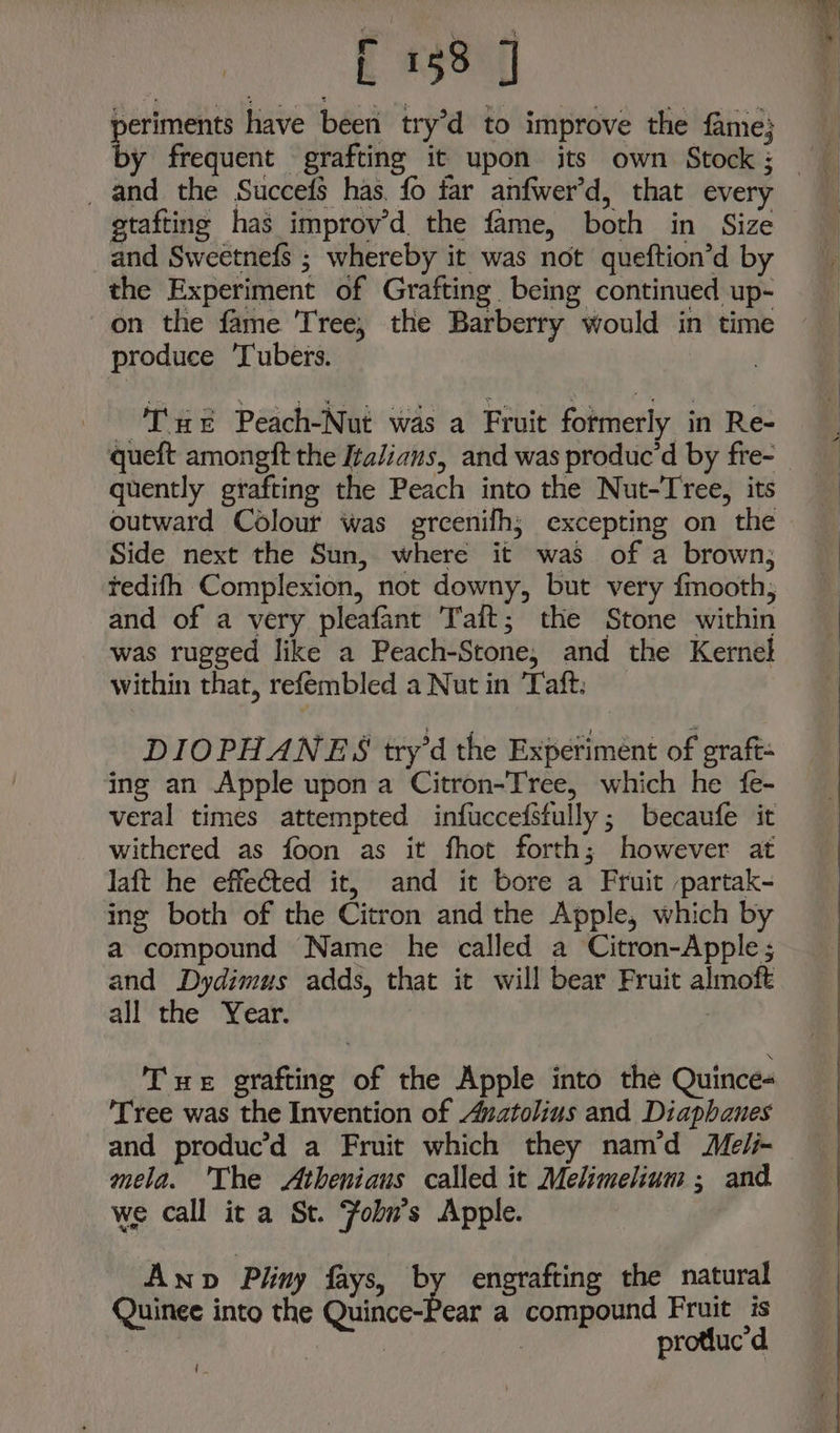a have been try’d to improve the fame; _ and the Succefs has. fo far anfwer’d, that every gtaftine has improv’d. the fame, both in Size and Sweetnefs ; whereby it was not queftion’d by the Experiment of Grafting being continued up- on the fame Tree, the Barberry would in time produce Tubers. - TCxt Peach-Nut was a Fruit formerly in Re- queft amongft the Italians, and was produc’d by fre- quently grafting the Peach into the Nut-Tree, its outward Colour was greenifh; excepting on the Side next the Sun, where it was of a brown; tedifh Complexion, not downy, but very fmooth, and of a very pleafant Taft; the Stone within was rugged like a Peach-Stone, and the Kernel within that, refembled a Nut in ‘Taft: DIOPHANES try’d the Experiment of graft- ing an Apple upon a Citron-Tree, which he {fe- veral times attempted infuccefstully; becaufe it withered as foon as it fhot forth; however at laft he effected it, and it bore a Fruit partak- ing both of the Citron and the Apple, which by a compound Name he called a Citron-Apple ; and Dydimus adds, that it will bear Fruit almoft all the Year. ) Tue grafting of the Apple into the Quince- Tree was the Invention of Anatolins and Diaphanes and produc’d a Fruit which they nam’d Me/- mela. The Athenians called it Melimelium ; and we call it a St. Foln’s Apple. Anp Pliny fays, by engrafting the natural Quinee into the Quince-Pear a compound Fruit is can aa | protluc’d i.