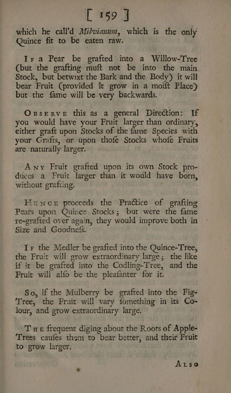 L eo which he call'd Milvianum, which is the only Quince fit to be eaten raw. Tra Pear be grafted into a Willow-Tree (but the grafting muft not be into the main. Stock, but betwixt the Bark and the Body) it will bear Fruit (provided it grow in a moift Place) but the fame will be very backwards. Oxserve this as a general Direction: If you would have your Fruit larger than ordinary, — either graft upon Stocks of: the fame Species with your Grafts, or upon thofe Stocks whofe Fruits are naturally larger. | Any Fruit grafted upon its own Stock pro- duces a Fruit larger than it would have born, without grafting. eo Eicwee proceeds the Practice of grafting Pears upon Quince Stocks; but were the fame re-grafted over again, they would improve both in Size and Goodnefis. Ir the Medler be grafted into the Quince-Tree, the Fruit will grow extraordinary large; the like if it be grafted into the Codling-Tree, and the Fruit will alfo be the pleafanter for ir. So, if the Mulberry be grafted into the Fig- Tree, the Fruit will vary fomething in its Co- lour, and grow extraordinary large. Tae frequent diging about the Roots of Apple- Trees caufes them to bear better, and their Fruit to grow larger, ALso