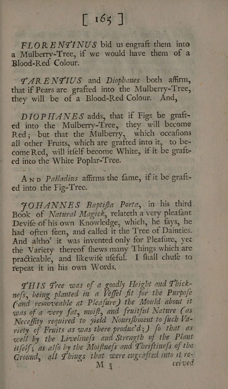 [ 163 | FLORENTINUS bid us engraft them inta a Mulberry-Tree, if we would have them of a Blood-Red Colour. ) TARENTIUS and Diopbanes both affirm, that if Pears are grafted into the Mulberry-Tree, they will be of a Blood-Red Colour. And, DIOPHANES adds, that if Figs be graft- ed into the Mulberry-Tvee, they will become Red; but that the Mulberry, which occafions all other Fruits, which are grafted into it, to be- come Red, will itfelf become White, if it be graft- ed into the White Poplar-Tree. Awnp Palladius affirms the fame, if it be graft- ed into the Fig-Tree. FOHANNES Baptifia Porta, in his third Book of Natural Magick, relateth a very pleafant Devife of his own Knowledge, which, he fays, he had often feen, and called it the Tree of Dainties. And altho’ it was invented only for Pleafure, yet the Variety thereof fhews many ‘Things which are practicable, and likewife ufeful. I fhall chufe to repeat it in his own Words. | THIS Tree was of a goodly Height and {bick- ne(s, being planted in a Veffel fit for the Purpofe Cand removeable at Pleafure) the Mould about it was of a very fat, moift, and fruitful Nature (as Neceffity required to yield Nowrifoment to fuch Va- riety of Fruits as was there produc'd;) fo that as well by the Livelinefs and Strength of the Plaut it[elf, as alfo by the Moifine/s and Thriftine/s of tha Ground, all Things that were engrafted into t re Be M 3 ceived