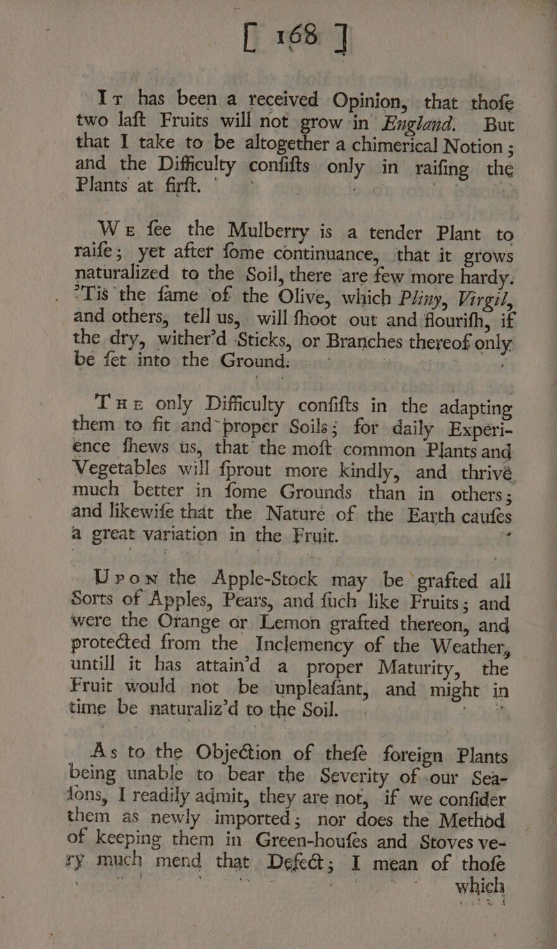 It has been a received Opinion, that thofe two laft Fruits will not grow in’ England. But that I take to be altogether a chimerical Notion ; and the Difficulty confifts only in raifing the Plants. at; firtt. |, oa , pare aot We fee the Mulberry is a tender Plant to raife; yet after fome continuance, that it grows naturalized to the Soil, there are few more hardy. . “Tis the fame ‘of the Olive, which Pliny, Virgil, and others, tell us, will fhoot out and flourifh, if the dry, wither’d Sticks, or Branches thereof only » be fetsintosthe | Groundeyssisiini teowiny.chuee ; Tue only Difficulty confifts in the adapting them to fit and-proper Soils; for daily Experi- ence fhews us, that’ the moft common Plants and Vegetables will fprout more kindly, and thrivé much better in fome Grounds than in others ; and likewife that the Nature of the Earth caufes a great variation in the Fruit. f Urow the Apple-Stock may be grafted all Sorts of Apples, Pears, and fuch like Fruits; and were the Orange or Lemon grafted thereon, and protected from the Inclemency of the Weather, untill it has attain’d a proper Maturity, the Fruit would not be unpleafant, and might in time be naturaliz’d to the Soil. : Feeney» As to the Objection of thefe foreign Plants being unable to bear the Severity of -our Sea- fons, I readily admit, they are not, ‘if we confider them as newly imported; nor does the Method _ of keeping them in Green-houfés and Stoves ve- ry much mend that Defeét; I mean of thofe BB ihe YEE sienih Li tipae which