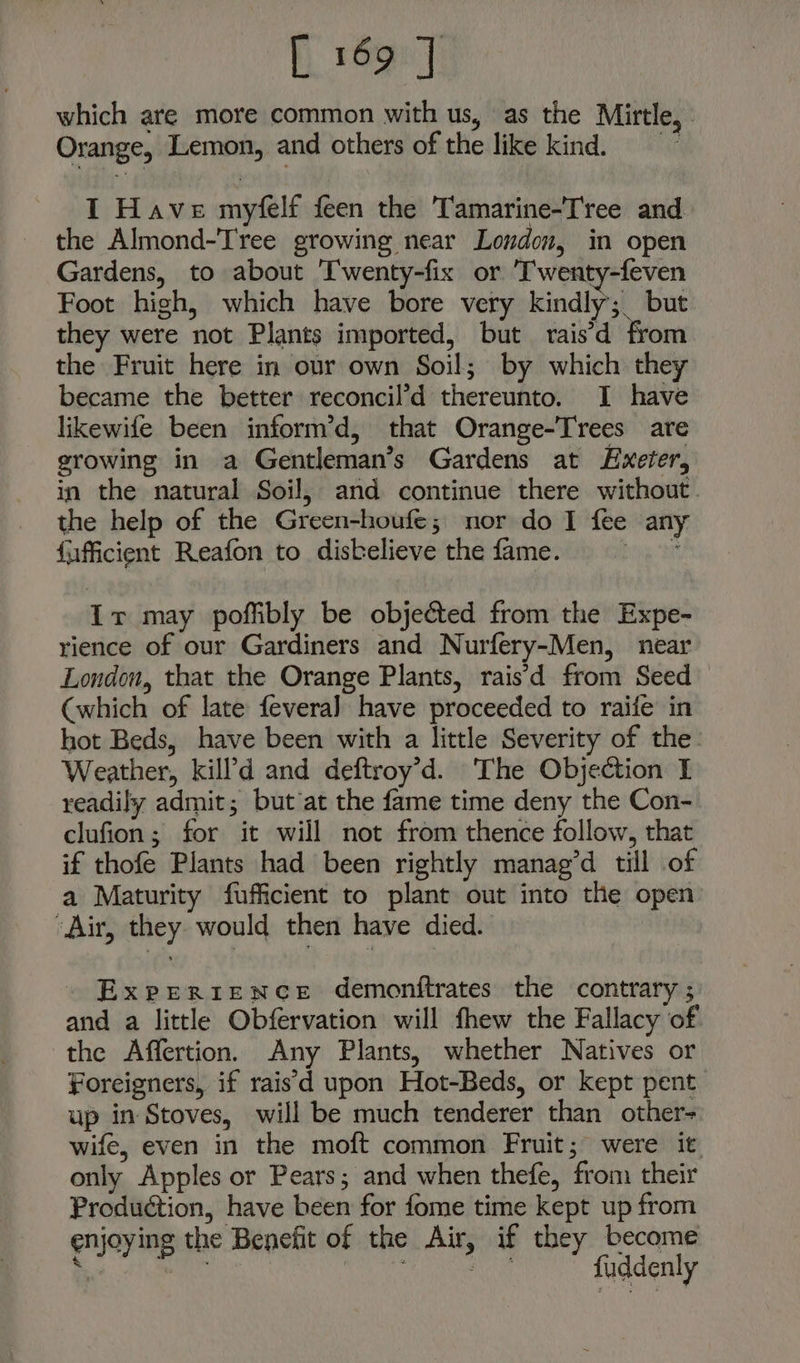 which are more common with us, as the Mirtle, - Orange, Lemon, and others of the like kind. I Have myfelf feen the Tamarine-Tree and the Almond-Tree growing near Loudon, in open Gardens, to about T'wenty-fix or ‘T'wenty-feven Foot high, which have bore very kindly; but they were not Plants imported, but rais’d from the Fruit here in our own Soil; by which they became the better reconcil’d thereunto. I have likewife been inform’d, that Orange-Trees are growing in a Gentleman’s Gardens at Exeter, in the natural Soil, and continue there without. the help of the Green-houfe; nor do I fee any fiifficient Reafon to distelieve the fame. bie tt Ir may poffibly be obje&amp;ted from the Expe- rience of our Gardiners and Nurfery-Men, near London, that the Orange Plants, rais'd from Seed (which of late fevera] have proceeded to raife in hot Beds, have been with a little Severity of the. Weather, kill'd and deftroy’d. The Objection I readily admit; but’at the fame time deny the Con- clufion; for it will not from thence follow, that if thofe Plants had been rightly manag’d till of a Maturity fuffcient to plant out into the open “Air, they would then have died. Experience demonftrates the contrary ; and a little Obfervation will fhew the Fallacy of the Affertion. Any Plants, whether Natives or Foreigners, if raisd upon Hot-Beds, or kept pent up in Stoves, will be much tenderer than other- wife, even in the moft common Fruit; were it only Apples or Pears; and when thefe, from their Production, have been for fome time kept up from enjoying the Benefit of the Air, if they become