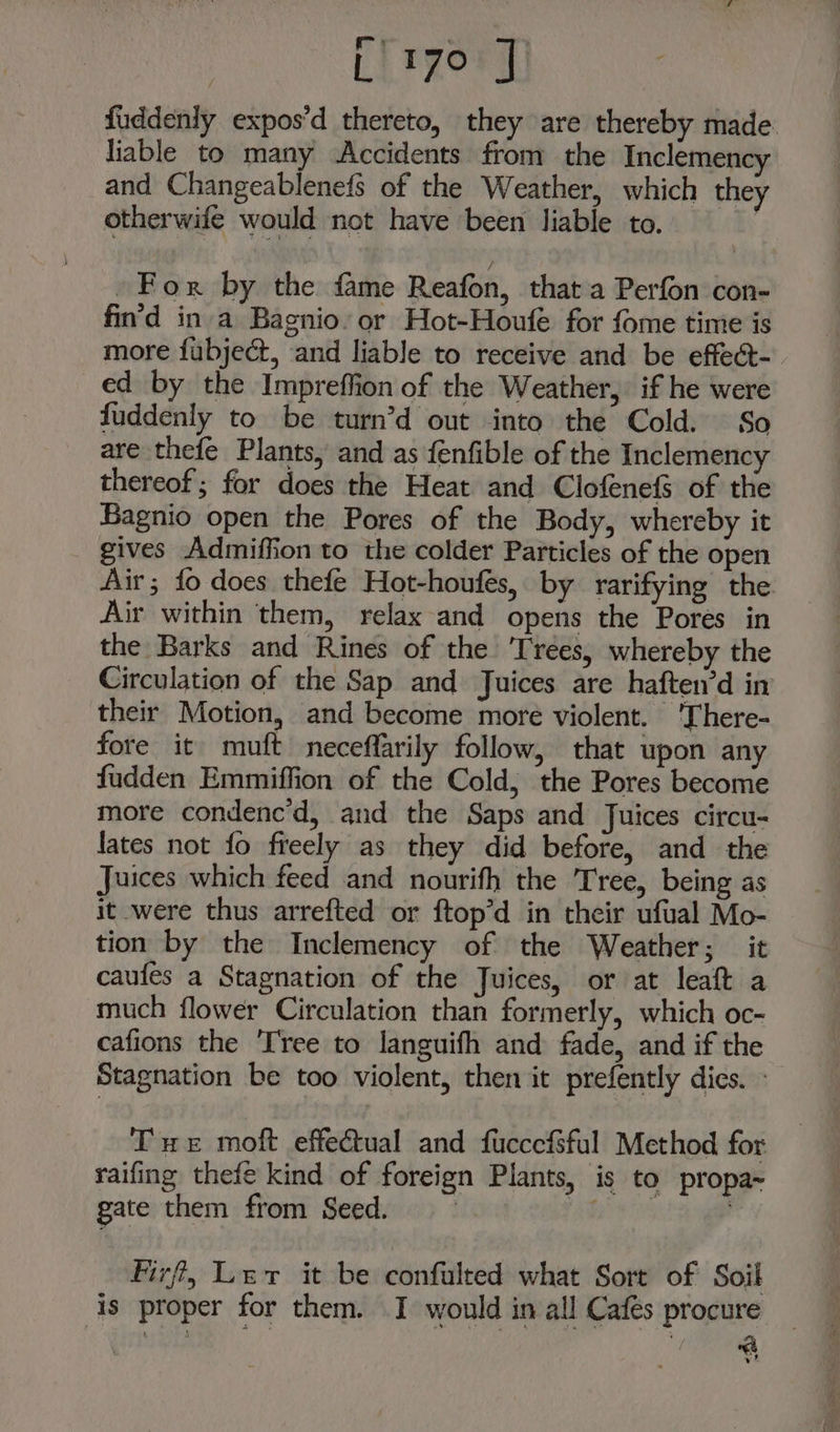 f~ + } fuddenly expos’d thereto, they are thereby made. liable to many Accidents fromy the Inclemency and Changeablenefs of the Weather, which they otherwife would not have been liable to. For by the fame Reafon, that a Perfon con- fin'd in a Bagnio. or Hot-Houfe for fome time is more fubject, and liable to receive and be effect- ed by the Impreffion of the Weather, if he were fuddenly to be turn’d out into the Cold. So are thefe Plants, and as fenfible of the Inclemency thereof; for does the Heat and ClofenefS of the Bagnio open the Pores of the Body, whereby it gives Admiffion to the colder Particles of the open Air; fo does thefe Hot-houfes, by rarifying the Air within them, relax and opens the Pores in the Barks and Rines of the ‘Trees, whereby the Circulation of the Sap and Juices are haften’d in their Motion, and become more violent. 'There- fore it muft neceffarily follow, that upon any fudden Emmiffion of the Cold, the Pores become more condenc’d, and the Saps and Juices circu- lates not fo freely as they did before, and the Juices which feed and nourifh the Tree, being as it were thus arrefted or ftop’d in their ufual Mo- tion by the Inclemency of the Weather; it caufes a Stagnation of the Juices, or at leaft a much flower Circulation than formerly, which oc- cafions the ‘Tree to languifh and fade, and if the Stagnation be too violent, then it prefently dies. - Tue moft effectual and fucccfsful Method for raifing thefe kind of foreign Plants, is to propa~ gate them from Seed. Fr ee Firf, Ler it be confulted what Sort of Soil is proper for them. I would in all Cafés procure