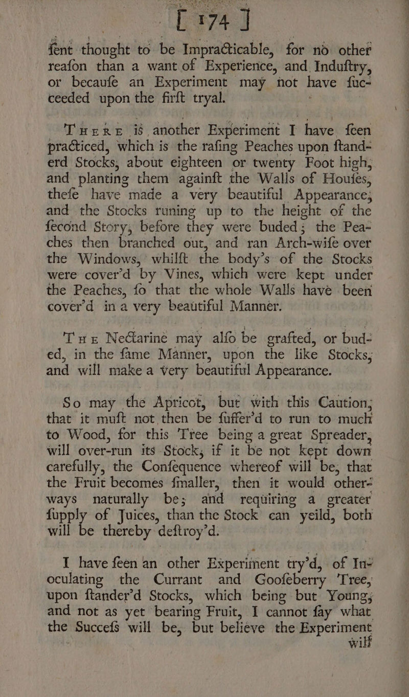 MiP x 8 fent thought to be Impracticable, for nod. other - reafon than a want of Experience, and Induftry, or becaufe an Experiment may not have fuc- ceeded upon the firft tryal. | - T'uere i6, another Experimerit I have feen practiced, which is the rafing Peaches upon ftand- and planting them againft the Walls of Houtfes, thefe have made a very beautiful Appearance; and the Stocks runing up to the height of the fecond Story, before they were buded; the Pea- ches then branched out, and ran Arch-wife over the Windows, whilft the body’s of the Stocks were cover'd by Vines, which were kept under the Peaches, fo that the whole Walls have been cover’d ina very beautiful Manner. Tw: Nectarine may alfo be grafted, or bud. ed, in the fame Manner, upon the like Stocks, and will make a very beautiful Appearance. So may the Apricot, but with this Caution; that it muft not then be fuffer’d to run to much to Wood, for this Tree being a great Spreader, will over-run its Stock, if it be not kept down carefully, the Confequence whereof will be, that the Fruit becomes fmaller, then it would other- ways naturally be; and requiring a ercater fupply of Juices, than the Stock can yeild, both will be thereby deftroy’d. I have feen an other Experiment try’d, of In- oculating the Currant and Goofeberry ‘Tree, upon ftander’d Stocks, which being but Young; and not as yet bearing Fruit, I cannot fay what the Succefs will be, but believe the gia Wil —a