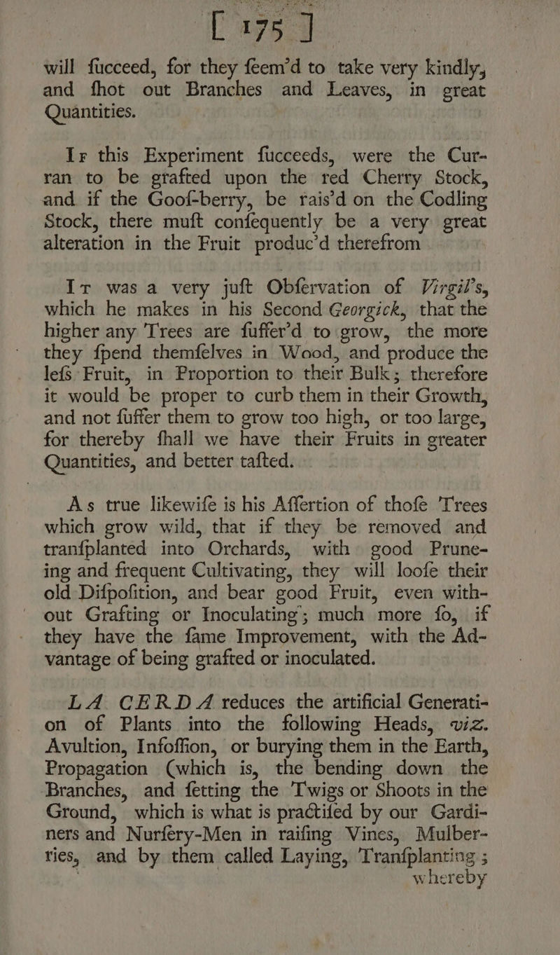 ee will fucceed, for they feem’d to take very kindly, and fhot out Branches and Leaves, in great Quantities. Ir this Experiment fucceeds, were the Cur- ran to be grafted upon the red Cherry Stock, and. if the Goof-berry, be rais’d on the Codling Stock, there muft confequently be a very great alteration in the Fruit produc’d therefrom Ir was a very juft Obfervation of Virgil's, which he makes in his Second Georgick, that the higher any Trees are fuffer’'d to grow, the more they {pend themfelves in Wood, and produce the lefs Fruit, in Proportion to their Bulk; therefore it would be proper to curb them in their Growth, and not fuffer them to grow too high, or too large, for thereby fhall we have their Fruits in greater Quantities, and better tafted. As true likewife is his Affertion of thofe Trees which grow wild, that if they be removed and tranfplanted into Orchards, with good Prune- ing and frequent Cultivating, they will loofe their old Difpofition, and bear good Fruit, even with- out Grafting or Inoculating’; much more fo, if they have the fame Improvement, with the Ad- vantage of being grafted or inoculated. LA CERDA reduces the artificial Generati- on of Plants into the following Heads, viz. Avultion, Infoffion, or burying them in the Earth, Propagation (which is, the bending down the Branches, and fetting the Twigs or Shoots in the Ground, which is what is practifed by our Gardi- ners and Nurfery-Men in raifing Vines, Mulber- ries, and by them called Laying, Tran{fplanting ; whereby