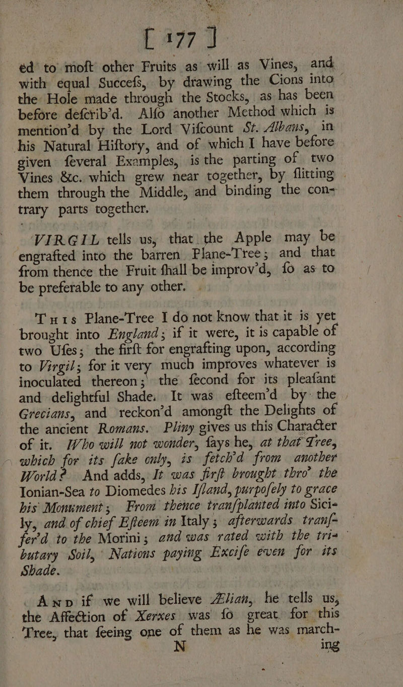 ~ ¢d’ to’ moft’ other Fruits as will as Vines, and with equal Succefs, by drawing the Cions into ~ the Hole made through the Stocks, as has been before deferib’d. Alfo another Method which is mention’d by the Lord Vifcount St. Albans, in his Natural Hiftory, and of which I have before given feveral Examples, is the parting of two Vines &amp;c. which grew near together, by flitting » them through the Middle, and binding the con~ trary parts together. | - VIRGIL tells us, that the Apple may be engrafted into the barren Plane-Tree; and that from thence the Fruit fhall be improv’d, fo as to be preferable to any other. . | Tuts Plane-Tree I do not know that it is yet. brought into England ; if ic were, it is capable of two Ufes; the firft for engrafting upon, according to Virgil; for it very much improves whatever is inoculated thereon; the fécond for its pleafant and delightful Shade. It was efteem’d bythe | Grecians, and reckon’d amongft the Delights of the ancient Romans. Pliny gives us this Character of it. Who will not wonder, fays he, at that Tree, - which for its fake only, is fetch’d from another World? And adds, It was firft brought thro’ the Tonian-Sea to Diomedes bis I/land, purpofely to grace his Monument; From thence tranfplanted into Sici- ly, and of chief Eftcem in ltaly 3 afterwards tran|- fer'd to the Morini; aud was rated with the tris butary Soil, Nations paying Excife even for is Shade. : | _. Amp if we will believe Zlian, he tells us, the Affe@tion of Xerxes was {fo great. for this Tree, that feeing one of them as he was march- N nae. ing