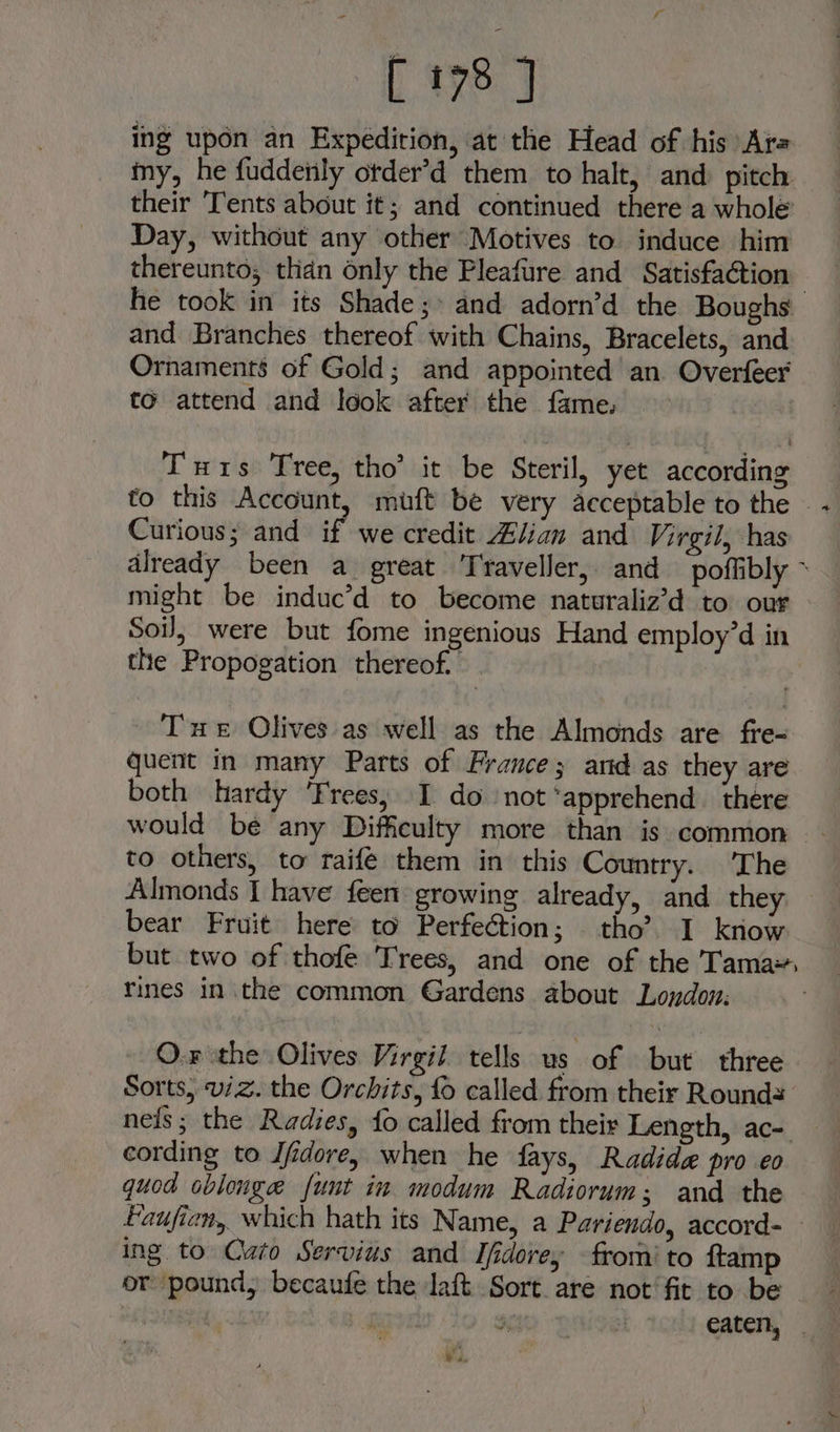 L xe ing upon an Expedition, at the Head of his Ara my, he fuddetily otder’d them to halt, and: pitch their ‘Tents about it; and continued there a whole’ Day, without any other Motives to induce him thereunto; than only the Pleafure and Satisfaction he took in its Shade;» and adorn’d the Boughs and Branches thereof with Chains, Bracelets, and Ornaments’ of Gold; and appointed an Overfeer to attend and look after the fame. Tuts Tree, tho’ it be Steril, yet according to this Account, miuft be very acceptable to the — - Curious; and if we credit Ziian and Virgil, has already been a great Traveller, and poffibly ~ might be induc’d to become naturaliz’d to our Soil, were but fome ingenious Hand employ’d in the Propogation thereof. Tue Olives as well as the Almonds are fre- quent in many Parts of France; and as they are both hardy ‘Frees, I do not ‘apprehend there would be any Difficulty more than is common to others, to raife them in this Country. ‘The Almonds I have feen growing already, and they bear Fruit here to Perfection; tho’? I know but two of thofe Trees, and one of the Tama rines in the common Gardens about London: O.r the Olives Virgil tells us of but three Sorts, w/z. the Orchits, fo called from their Rounds neis ; the Radies, fo called from their Length, ac- cording to Jfidore, when he fays, Radide pro eo quod oblonge {unt in modum Radiorum; and the Haufien, which hath its Name, a Pariendo, accord- — ing to Cato Servius and Ifidorey from’ to ftamp or pound, becaufe the laft Sort are not’ fit to be ~ val eaten, . vi,
