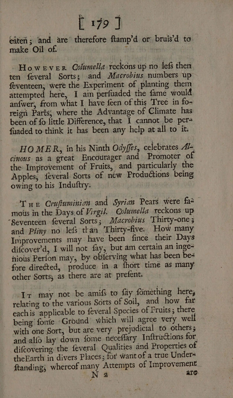 Pay efteti; ‘and are’ therefore ftamp’d or bruis’d ta make Oil of. teh: : - However Columella reckons up no lefs then ten feveral Sorts; and Macrobius numbers up feventeen; were the Experiment of planting them attempted here, I am perfuaded the fame would anfwer, from what I have {een of this Tree in fo- reign’ Parts; where the Advantage of Climate has been of fo little Difference, that I cannot be per fuaded to think it has been any help at all to it. HOMER, inhis Ninth Odyffes, celebrates Al-, cinous. as a great Encourager and Promoter 0 the Improvement of Fruits, and particularly the Apples, feveral Sorts of new Productions being owing to his Induftry: Tn Crufuminian and Syrian Pears were fas moiis in the Days.of Virgil. Columella teckons up “Seventeen feveral Sorts; Macrobius ‘Thirty-one ; and Pliny no lefs ttan Thirty-five: How many ‘Improvements may have been fince their Days difcover’d, I will not fay, but am certain an inge- hious Perfon may, by obferving what has been be- _ fore directed, produce in a fhort time as many other Sorts; as there are at prefent. ‘Ir may not be amifs to fay fomething here, relating to the various Sorts of Soil, and how far eachis applicable to feveral Species of Fruits ; there being fore Ground which will agree very wel with one Sort, but are very prejudicial to others ; and alfo lay down fome neceffary Inftrictions for. difcovering the feveral Qualities and Properties of. theEarth in divers Places; for want of a true Under ftanding; whereof many Attempts of Improvement N32 are Z ,
