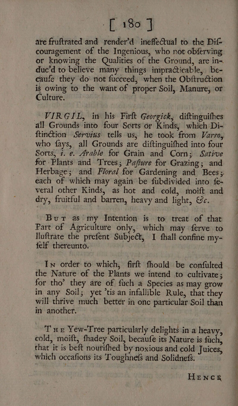 are fruftrated and render’d ineffectual to the Dit couragement of the Ingenious, who not obferving _ or knowing the Qualities of the Ground, are in- duc’d to believe. many things impracticable, be- ie they do not fucceed, when the Obftruction is owing to the want of proper Soil, Manure, or Culture. ; % VIRGIL, in his Firft Georgick, diftinguifhes all Grounds into four Sorts or Kinds, which Di- _ftinction Servius tells us; he took from Varro, who fays, all Grounds are diftinguifhed into four Sorts, 7. e. Arable for Grain and Corn; Sative for Plants and Trees; Paftwre for Grazing; and Herbage; and Floral for Gardening and Bees; each of which may again be fubdivided into fe- veral other Kinds, as hot and cold, moift and dry, fruitful and barren, heavy and light, 9c. Bur as my Intention is to treat of that Part of Agriculture only, which may ferve to Iluftrate the prefent Subje&amp;, I fhall confine my- — felf thereunto. In order to which, firft fhould be confulted - the Nature of the Plants we intend to cultivate ; for tho’ they are of fuch a Species as may grow in any Soil; yet ‘tis an infallible Rule, that they will thrive much better in one particular Soil than im another. Tue Yew-Tree particularly delights in a heavy, cold, moift, fhadey Soil, becaufe its Nature is fuch, that it is beft nourifhed by noxious and cold Juices, which occafions its Toughnefs and Solidnefs. HENCE