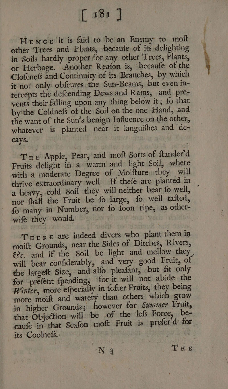 [ 381 Hence it is faid to be an Enemy to moft other “Trees and Plants, becaufe of its delighting in Soils hardly proper for any other Trees, Plants, or Herbage. -Another Reaton is, ‘becaufe of the Clofenefs and Continuity of its Branches, by which it not only obfeures the Sun-Beams, but even in- tercepts the defcending Dews and Rains, and pre- vents their falling upon any thing below it; fo that by the Coldnefs of the Soil on the one Hand, and the want of the Sun’s benign Influence on the other, whatever is planted near it languifhes and de- cays. | Tre Apple, Pear, and moft Sorts of ftander’d with a moderate Degree of Moifture they will a heavy, cold Soil they will neither bear fo well, nor fhall the Fruit be fo large, fo well tafted, fo many in’ Number, nor fo foon ripe, as other- wife they would. | : Tar RE ate indeed divers who plant them in moift Grounds, near the Sides of Ditches, Rivers, will bear confiderably, and very good Fruit, of the largeft Size, and alfo pleafant, but fit only for prefent fpending, for it will .not abide . the Winter, more efpecially in {cfter Fruits, they being more moift and watery than others which grow in higher Grounds; however for Summer Fruit, that Objection will ‘be -of the le{s Force, be- its Coolnefs.: