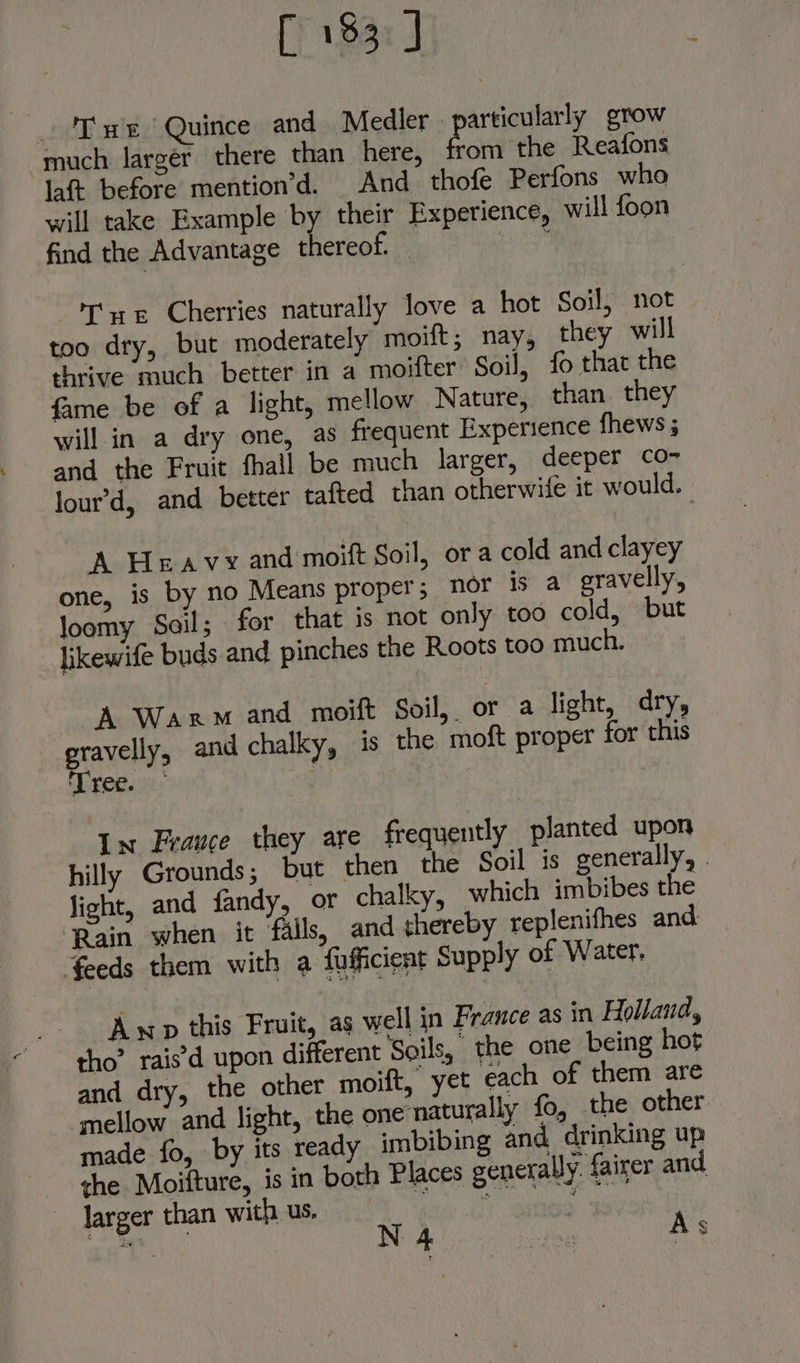 [) 183: J ure ‘Quince and Medler articularly grow much larger there than here, rom the Reafons laft before mention’d. And thofe Perfons who will take Example by their Experience, will foon find the Advantage thereof. bay ate Cherries naturally love a hot Soil, not too dry, but moderately moift; nay, they will thrive much better in a moifter Soil, fo that the fame be of a light, mellow Nature, than. they will in a dry one, as frequent Experience fhews ; and the Fruit fhall be much larger, deeper co- lour’d, and better tafted chan otherwife it would. A Heavy and moift Soil, ora cold and clayey one, is by no Means proper; nor is a gravelly, loomy Soil; for that is not only too cold, but _ bkewife buds and pinches the Roots too much. A Warm and moift Soil, or a light, dry, gravelly, and chalky, is the moft proper for this Tree. In France they are frequently planted upon hilly Grounds; but then the Soil is generally, - light, and fandy, or chalky, which imbibes the ‘Rain when it falls, and thereby replenifhes and feeds them with a {afficient Supply of Water. Awp this Fruit, as well in France as in Holland, tho” rais’d upon different Soils, | the one being hot and dry, the other moift, yet each of them are mellow and light, the one ‘naturally fo, the other made fo, by its ready imbibing and drinking up ghe Moifture, is in both Places generally. fairer and larger than with us. ihe oh QEne’