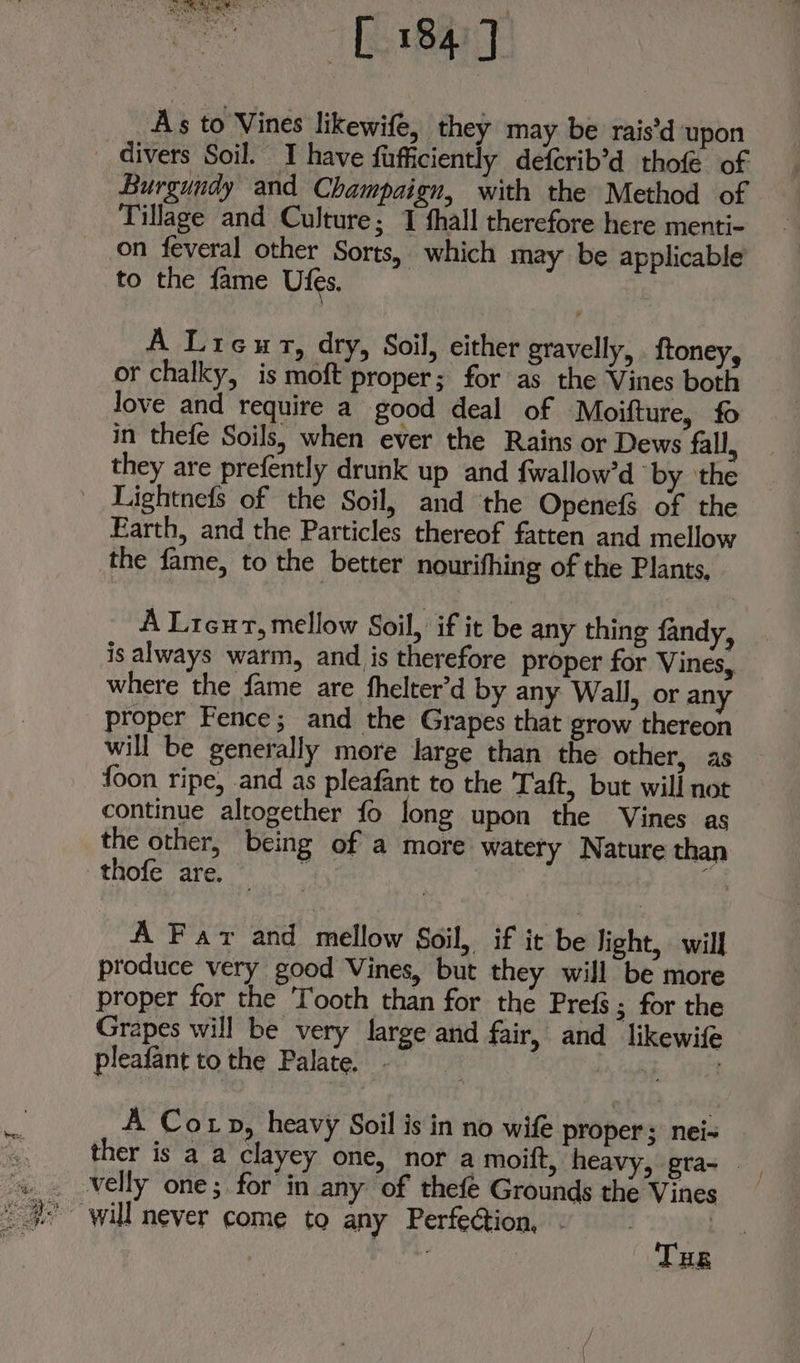 As to Vines likewife, they may be rais’d ‘upon _ divers Soil. I have fufficiently defcrib’d thofé of Burgundy and Champaign, with the Method of Tillage and Culture; 1 fhall therefore here menti- on feveral other Sorts, which may be applicable to the fame Ufes. A Lieut, dry, Soil, either gravelly, {toney, or chalky, is moft proper; for as the Vines both Jove and require a good deal of Moifture, fo in thefe Soils, when ever the Rains or Dews fall, they are prefently drunk up and fwallow’d ‘by ‘the _ Lightnefs of the Soil, and the OpenefS of the Earth, and the Particles thereof fatten and mellow the fame, to the better nourifhing of the Plants, A Lieu, mellow Soil, if it be any thing fandy, is always warm, and is therefore proper for Vines, where the fame are fhelter’d by any Wall, or any proper Fence; and the Grapes that grow thereon will be generally more large than the other, as foon ripe, and as pleafant to the Taft, but will not continue altogether fo long upon the Vines as the other, being of a more watery Nature than thole ‘are, to: er A Far and mellow Soil, if it be light, will produce very good Vines, but they will be more proper for the Tooth than for the Prefs; for the Grapes will be very large and fair, and likewife pleafant to the Palate. . a, a A Cot p, heavy Soil is in no wife proper ; hats velly one; for in any of thefe Grounds the Vines