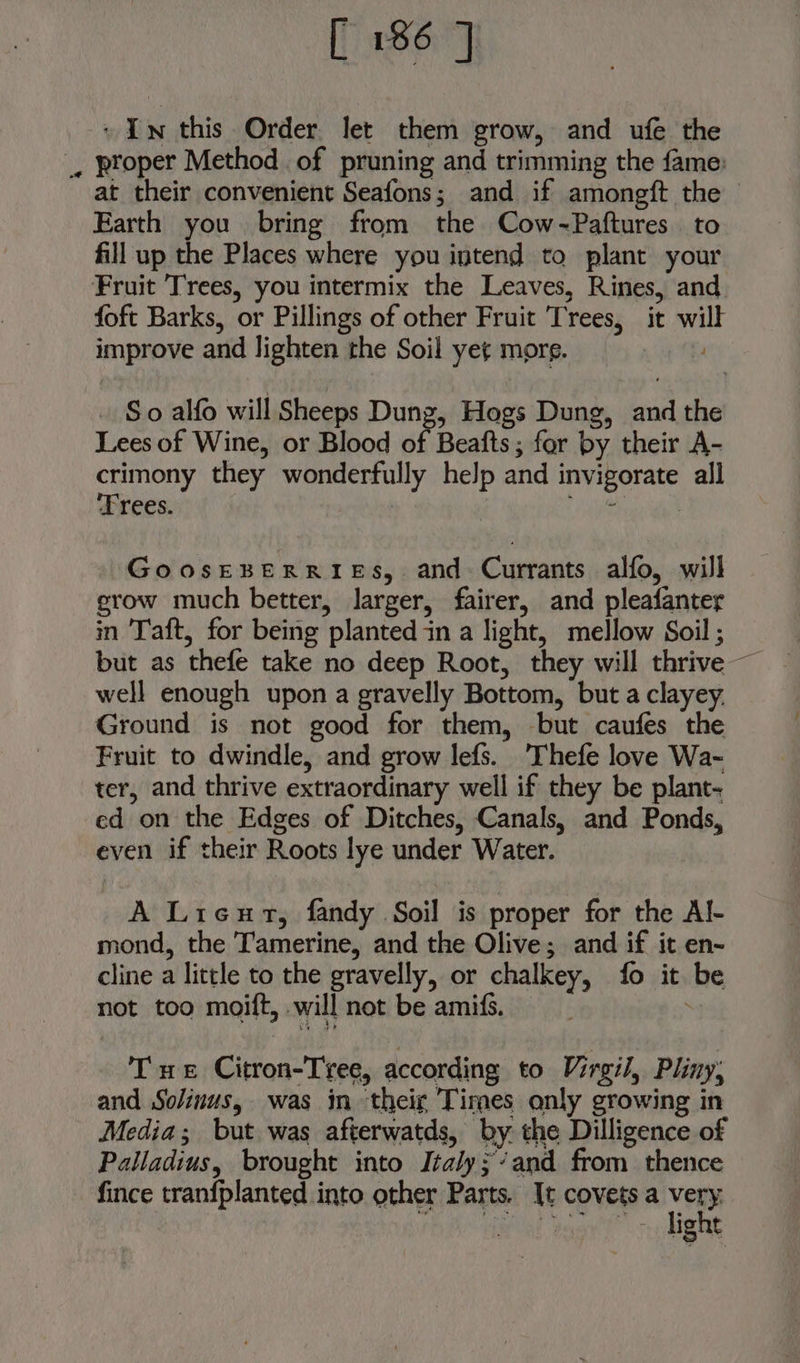 ~ In this Order let them grow, and ufe the _, proper Method of pruning and trimming the fame: at their convenient Seafons; and if amongft the Earth you bring from the Cow-~Paftures. to fill up the Places where you intend to plant your Fruit Trees, you intermix the Leaves, Rines, and foft Barks, or Pillings of other Fruit Trees, it will improve and lighten the Soil yet mors. - So alfo will Sheeps Dung, Hogs Dung, and the Lees of Wine, or Blood of Beafts ; for by their A- crimony they wonderfully help and invigorate all ‘Trees. for tr GoosEBERRIES, and Currants alfo, will erow much better, larger, fairer, and pleafanter in Taft, for being planted in a light, mellow Soil ; well enough upon a gravelly Bottom, but a clayey. Ground is not good for them, but caufes the Fruit to dwindle, and grow lefs. 'Thefe love Wa- ter, and thrive extraordinary well if they be plant- ed on the Edges of Ditches, Canals, and Ponds, even if their Roots lye under Water. A Licut, fandy Soil is proper for the Al- mond, the Tamerine, and the Olive; and if it en- cline a little to the gravelly, or chalkey, fo it be not too moift, will not be amifs. i Tue Citron-Tree, according to Virgil, Pliny; and Solinus, was in their Times only growing in Media; but was afterwatds, by the Dilligence of Palladius, brought into Italy;’and from thence fince tranfplanted into other Parts. It covetsa Mie eas ~~ light