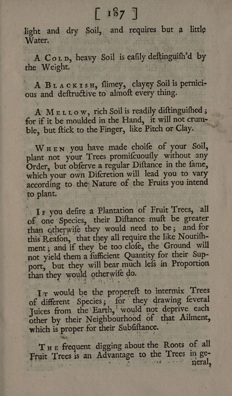 light and dry Soil, and requires but a litele Water. | J Ly | A Cop, heavy Soil is eafily deftinguifh’d by the Weight. wach: ' A Bracxtisu, flimey, clayey Soil is pernici- ous and deftructive to almoft every thing. A Metto w, rich Soil is readily diftinguithed 3° ble, but ftick to the Finger, like Pitch or Clay. WueEwn you have made choife of your Soil, plant not your Trees promifcuoufly without any Order, but obferve a regular Diftance in the fame, which your own Difcretion will lead you to vary according to the: Nature of the Fruits you intend to plant. ; Ir you defire a Plantation ‘of Fruit Trees, all of. one “Species, their Diftance muft be greater than qtherwife they would need to be; and for this Reafon, that they all require the like Nourifh- ment; and if they be too clofe, the Ground will not yield them a fufficient Quantity for their Sup- port, but they will bear much lefs in Proportion than they would otherwife do. ve Tr would be the propereft to intermix Trees of different Species; - for“ they drawing feveral Juices from the’ Earth,’ would not deprive each other by their Neighbourhood of that Ailment, which is proper for their Subfiftance. PE frequent digging about the Roots of all Fruit Trees is an Advantage to the Trees in ge- Rnb athe NC Neg Uk ca haba Los