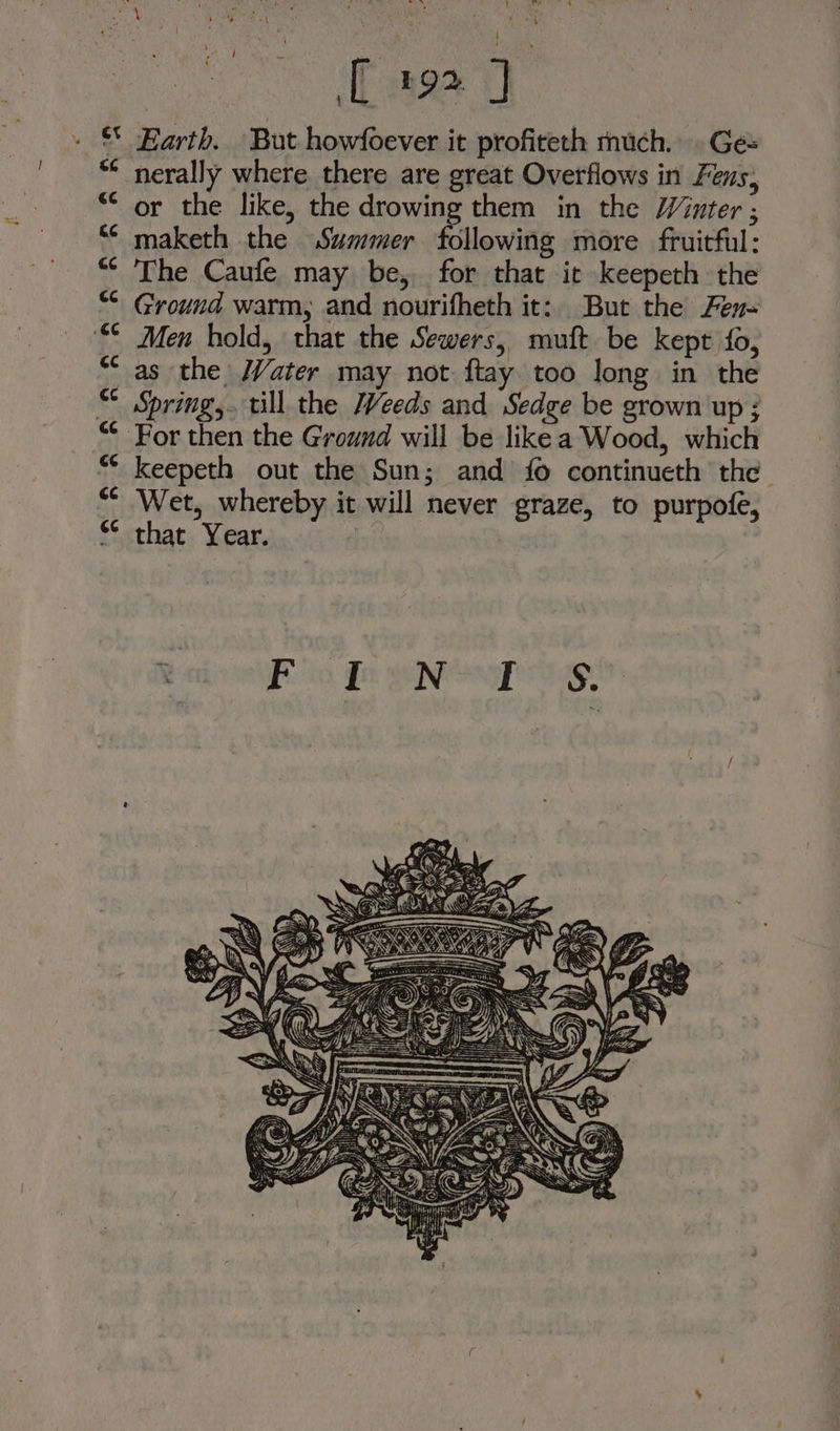 Waal Nee ny 7 p! * , ea PAS t sie ae eae oi. ds  j ‘ : age 9 ** Earth. But howfoever it profiteth much. Ges nerally where. there are great Overfiows in Fens, or the like, the drowing them in the Winter ; maketh the Summer following more fruitful: The Caufe may be, for that it keepeth the Ground warm, and nourifheth it: But the Fen Men hold, that the Sewers, muft be kept fo, as the Water may not ftay too long in the “ Springs. till the Weeds and Sedge be grown up ; “* For then the Ground will be like a Wood, which keepeth out the Sun; and fo continueth the Wet, whereby it will never graze, to purpofe, ** that Year.