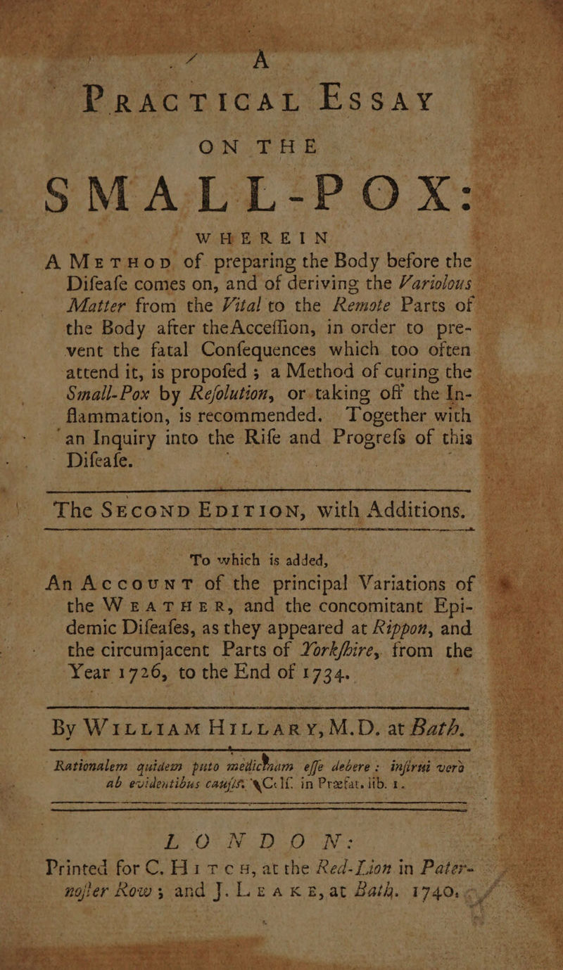 J ' of Koon wie 4 bhai: 4 de ‘b yt cy \ AN ey Pe Ae ee ee ee ? te k . tl < an ; Che att i . ’ 74) x A ee ¥ TB Pe co, [CAL Es SAY bs) ae y ANG Be R A x ON r i EB o 4 + ¥ -SMALL- POX: e } WHEREIN, Rite: A M ETHO D of preparing the Body before ‘ie oe. Difeafe comes on, and of deriving the Variolous” “Matter from the Vital to the Remote Parts of sg the Body after theAcceflion, in order to pre- vent the fatal Confequences which too often attend it, is propofed ; a Method of curing the 4 Small- Pox by Refolution, or taking off the I | _flammation, is recommended. | Together anh ae > “an Inquiry into a Rife and i Progrelt of this 4 _Difeafe. | e aa The S ECOND. ED D I TION, wily Adasone A pn sonra if eae aes ae To maki is added, | eis fac count of the principal Variations of wee ea WEATHER, and the concomitant Epi- _ tne Cem ic Difeafes, as they appeared at Rippon, and ‘the circumjacent Parts of York/bire, from the — XCar oe ‘thes Pay ieee at aaa ; . By Wiruram Hinvary,M. D. at Bath, ‘ ‘ iaskeilins quidem puto mediram effe debere : infra vere a om mo ap evidentibus fea Ls If in Preefat. i ib Daten Mise : toe at) N D oO N: give Re eS Danved forC. Hites,at the Red- Lion in Paige ; Sanaa Myo “geet ; and a. Leak#,at Bath. 17401: .