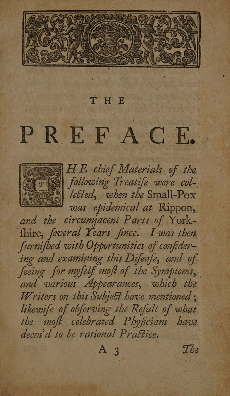 Scere) HE chief Materials. of the leEled, when the Small-Pox o = was epidemical at Rippon, and the circumacent Parts of York- - fhire, feveral Years fince. Iwas then ing and examining this Difease, and of. and various Appearanes, which the Writers on this SubjeEl have mentioned ; likewife of obferving the Refult of what deem d to be rational Praétice.