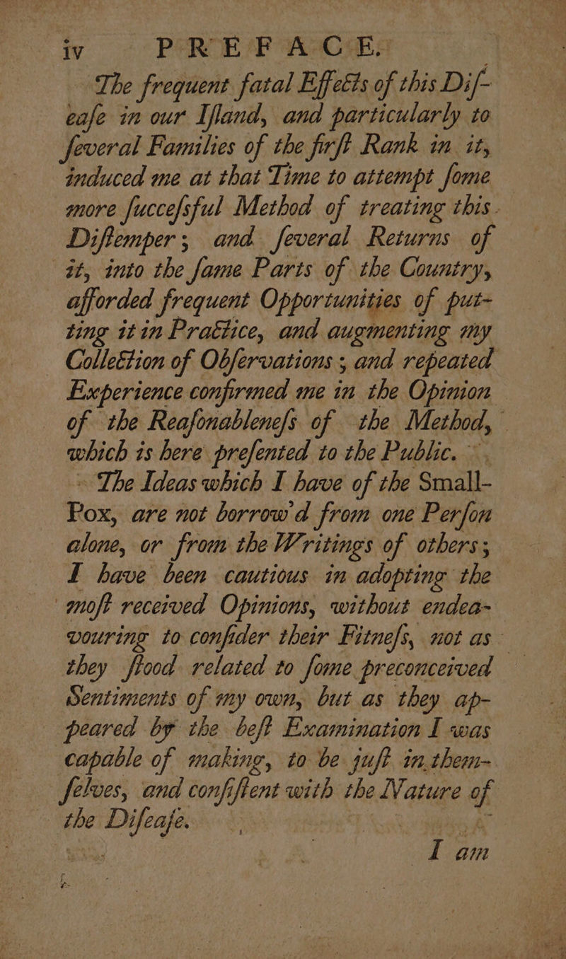 The frequent fatal Effects of this Di/- eafe in our Ifland, and particularly to feveral Families of the frft Rank in. it, induced me at that Time to attempt fome more fuccefsful Method of treating this. Diftemper; and feveral Returns of it, into the fame Parts of the Country, afforded frequent Opportunities of put- ting itin Prattice, and augmenting my Experience confirmed me in the Opinion of the Reafonablene/s of the Method, which is here prefented to the Public. . Lhe Ideas which I have of the Small- Pox, are not borrow d from one Perfon alone, or from the Writings of others; I have been cautious in adopting the moft received Opinions, without endea- vouring to confider their Fitne/s, not as they fiood related to fome preconceived Sentiments of my own, but as they ap- peared by the beft Examination I was capable of making, to be juft in.them- Jelves, and confiftent with the Nature of the Difeafe. pervert aE Lt am