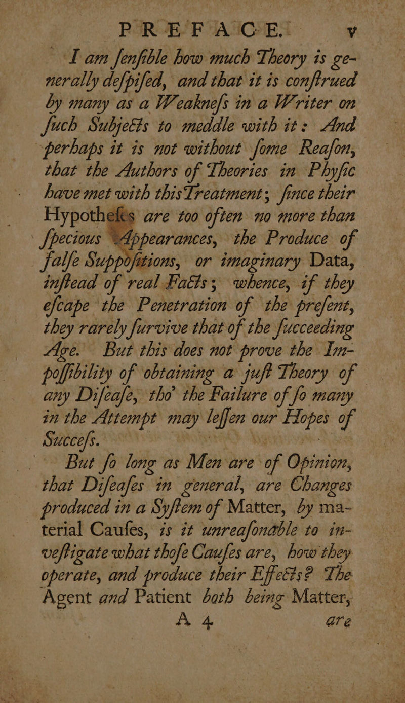 Lam fenfible how much Theory is ge- nerally defpifed, and that it is conftrued by many as a Weaknels in a Writer on Juch Subjects to meddle with it: And perhaps it is not without fome Reafon, that the Authors of Theories in Phyfic have met with thisTreatment; fince their Hypothelts are too often no more than fpecious © Appearances, the Produce of falfe Suppofitions, or imaginary Data, inftead of real Facts; whence, if they efcape the Penetration of the prefent, they rarely furvive that of the fucceeding Age. But this does not prove the Im- poffibility of obtaining a juft Theory of any Difeafe, tho’ the Failure of fo many in the Attempt may leffen our Hopes of Succe/s. RRA genase Tha But fo long as Men are of Opinion, that Difeafes in general, are Changes produced in a Syftem of Matter, by ma- terial Caufes, is it unreafonable ta in- veftigate what thofe Caufes are, how they operate, and produce their Effet#s? The Agent and Patient bath being Matter, Ae are