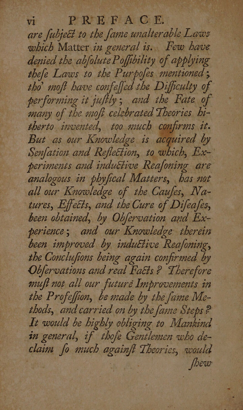 are fubjeét to the fame unalterable Laws which Matter. in general is... Few have denied the abjolute Poffibility of applying thefe Laws to the Purpofes. mentioned 5 tho moft have confeffed the Difficulty of performing it jufily; and the Fate of many of the wofe celebrated Theories hi- therto invented, too much com ruts tt. But -as our Katioleda is acquired by Senfation and Reflection, to, which, Ex- per iments and inductive Reafoning are all our Knowledge of the Caufes, Na- tures, Effects, and the Cure of Difeafes, been obtained, by Observation and Ex- perience; and our Knowledge therein been improved by induttive Reasoning, the Conclufions being again confirmed by Observations and real Fats ? Therefore muft not all our futuré Improvements in the Profeffion, be made by the fame Me- thods, and carried on by the fame Steps ® It would be highly obliging to Mankind - in general, if thofe Gentlemen who de- claina fo much againft stihl would ake