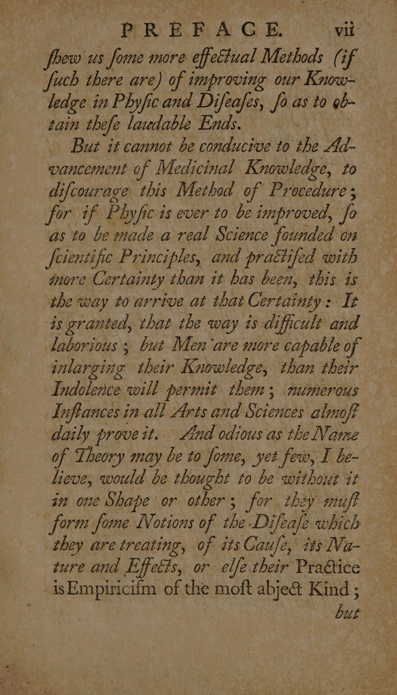 foew us fome more effettual Methods (if fuch there are) of improving our Know- ledge in Phyfic and Difeafes, fo as to gb- tain thefe laudable Ends. But it cannot be conducive to the Ad- vancement of Medicinal Knowledge, to difcourage this Method of Procedure; for if Phyfic is ever to be improved, fo as to be made.a real Science founded on feientific Principles, and prattifed with — inore Certainty than it bas been, this is the way to arrive at that Certainty: It 4s granted, that the way is dificult and laborious; but Men are more capable of inlarging their Knowledge, than their Indolence will permit them; numerous Inftances in all Arts and Sciences almoft daily prove it. And odious as the Name of Theory may be to fome, yet few, I be- in one Shape or other; for they niuft form fome Notions of the Difeafe which they are treating, of its Caufe, its Va- ture and Effects, or elfe their Prattice is Empiricifm of the moft abje& Kind ; but