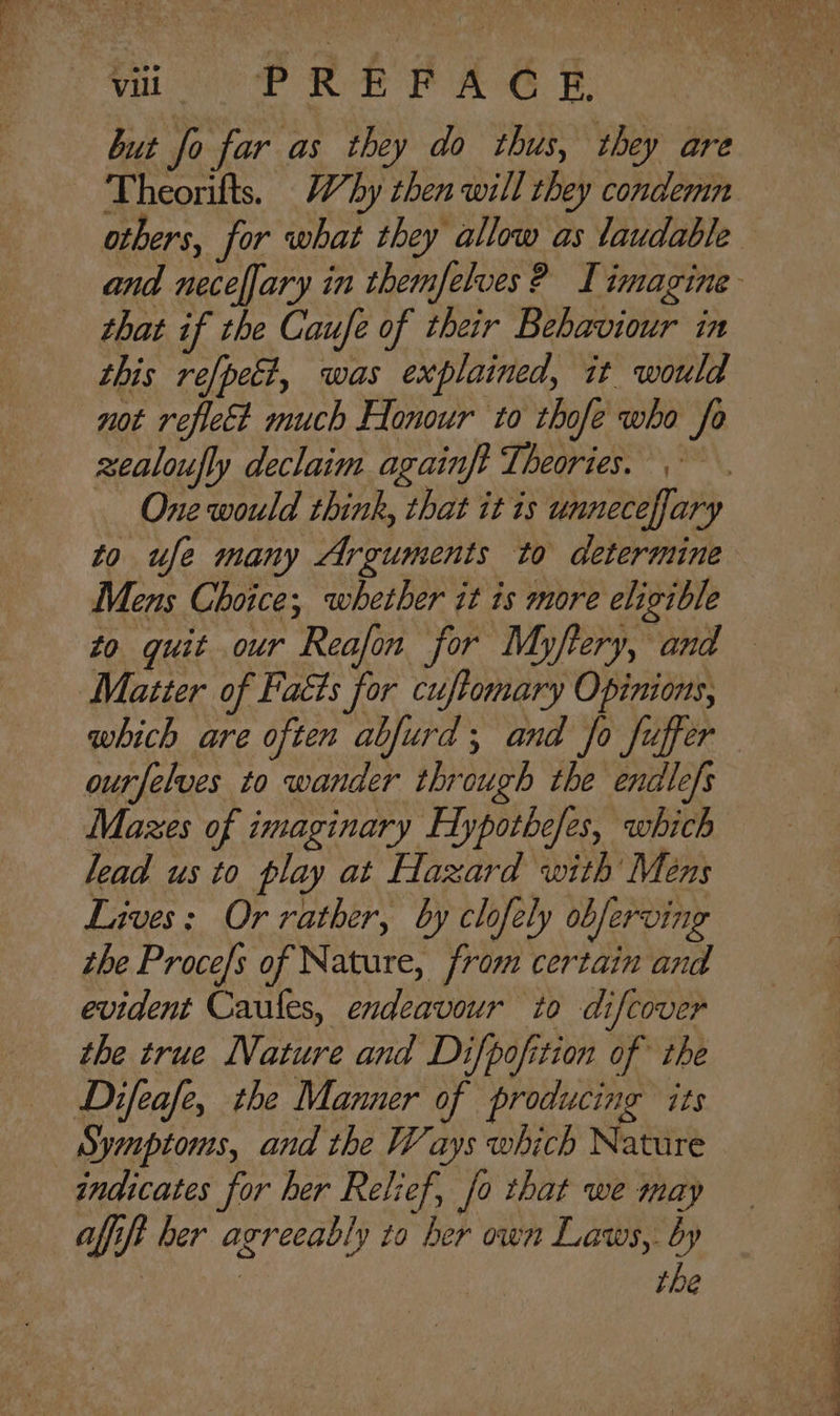but fo far as they do thus, they are Theorifts. Why then will they condemn others, for what they allow as laudable and neceffary in themfelves ? Limagine that if the Caufe of their Bebaviour in this refpect, was explained, it would not reflect much Honour to thofe who fo xealoufly declaim againft Theories. One would think, that it is unnecefary to ufe many Arguments to determine Mens Choice; whether it is more eligible to guit our Reafon for Myftery, and — Matter of Facts for cuftomary Opinions, which are often abfurd; and Jo fuffer ourfelves to wander through the endlefs Mazes of imaginary Hypothefes, which lead us to play at Hazard with Mens Lives: Or rather, by clofely obferving the Proce/s of Nature, from certain and evident Caules, endeavour to difcover the true Nature and Difpofition of the Difeafe, the Manner of producing its Symptoms, and the Ways which Nature indicates for her Relief, fo that we may afift her agreeably to her own Laws, by