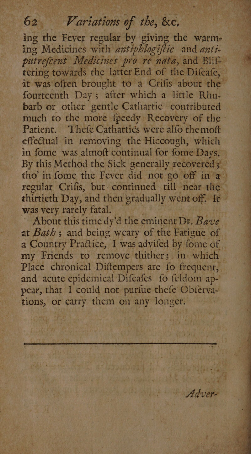 ing Medicines with antiphlogiftie and antt- tering towards the latter End of the Difeafe, fourteenth Day ; “after which a little Rhu- barb or other gentle Cathartic contributed Patient. Thefe Cathartics were alfo themoft effe@ual in removing the Hiccough, which - was very rarely fatal. About this time dy’d the eminent Dr. Bave at Bath ; and being weary of the Fatigue of my Friends to remove thither; in. which Place chronical Diftempers are fo frequent, and acute epidemical Difeafes fo feldom ap- pear, that I could not purfue thefe’ Obierva- ‘tions, or carry them on any mp wh