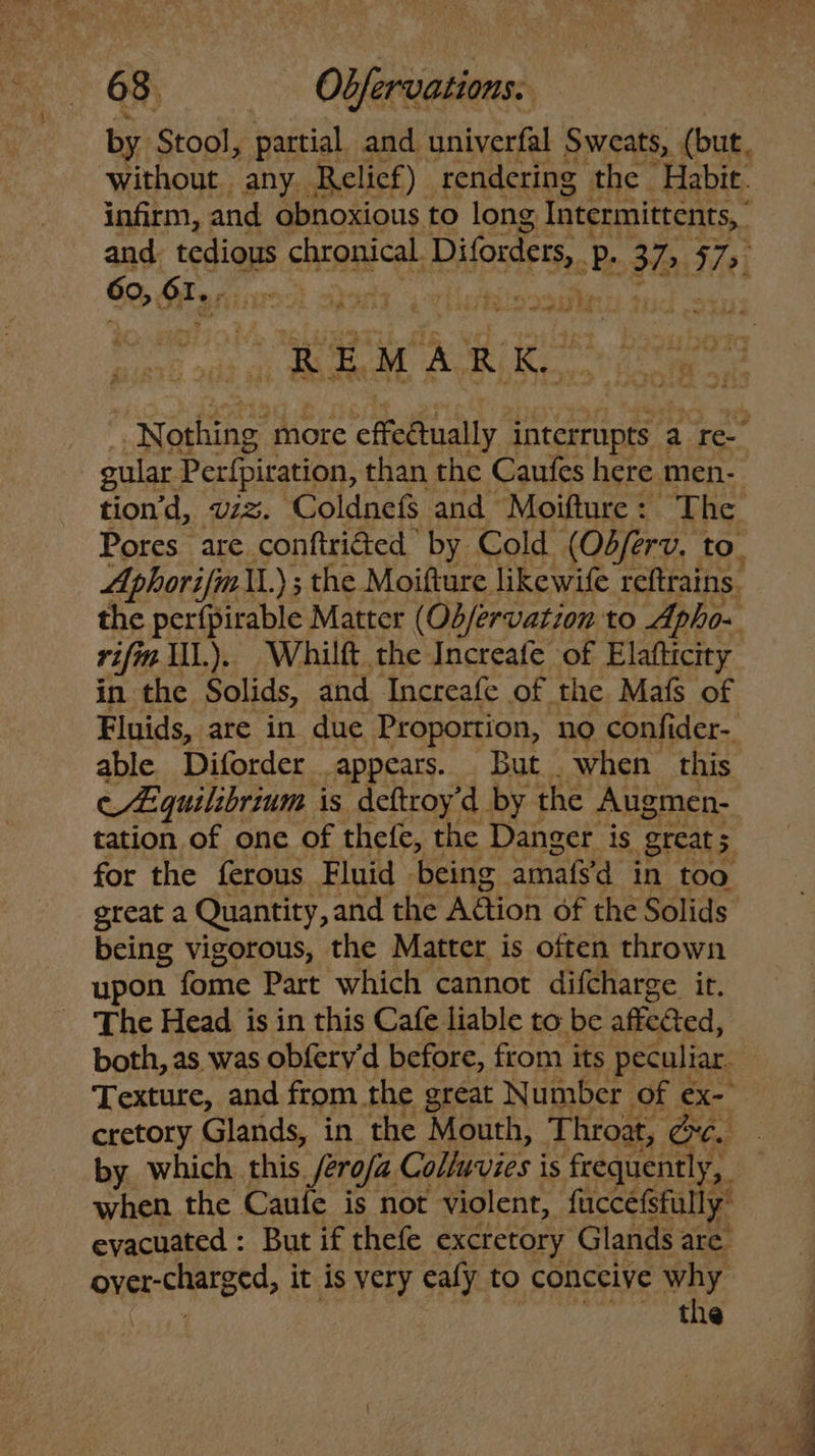 by Stool, partial and univerfal Sweats, (but. without any Relicf) rendering the Habit. infirm, and obnoxious to long Intermittents, and. ‘esis chronical Diforders, 44 » 32> 57> 62,5 SI) | , phy ie J we att be REMARK, Barna more effedtually interrupts a ree gular Perfpiration, than the Caufes here men- tion’d, viz. Coldnefs and Moifture: The Pores are conftritted by Cold (Odferv. to. Aphorifmi.) ; the Moifture likewife reftrains. the perfpirable Matter (Ob/ervation to Apho- rifin IIL). Whilft the Increafe of Elafticity in the Solids, and Increafe of the Mafs of Fluids, are in due Proportion, no confider- able Diforder appears. But . when this e A:quilibrium is dctroy’d by the Augmen- tation of one of thefe, the Danger is great 5 for the ferous Fluid being amats'd in too great a Quantity, and the Aétion of the Solids being vigorous, the Matter is often thrown upon fome Part which cannot difcharge it. The Head is in this Cafe liable to be affected, both, as was obfery'd before, from its peculiar. Texture, and from the great Number of ex- cretory Glands, in the Mouth, Throat, &c. by which this /ero/a Colluvies is feequently, i when the Caufe is not violent, fuccefsfully” evacuated : But if thefe excretory Glands are. over-charged, it is very ealy to conceive why the