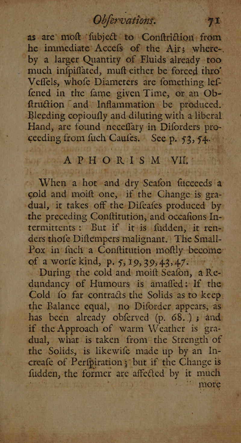 Obfervations. — Sy oe as are’ moft ‘fubjec& to Conftri@ion: from “he immediate’ Accefs of the Air; where-. by a larger Quantity of Fluids already too _ much infpiflated, muft either be forced thro’ | Veffels, whofe Diameters are fomething lef- {ened in the fame given Time, or an Ob- ftru@ion “ and» Inflammation» be produced. Bleeding copioufly and. diluting with a liberal Hand, are found neceflary in ‘Diforders. Pag | ceeding from fuch pain? See p. 53) Fae -APHORISM VIt: When a shoe aiid ty Seaton fiicceeds ‘a cold and moift one, if the Change is gra- -dual, it takes off the Difeafes produced by: the preceding Conftitution, and occafions In- termittents: But if itsis fadden; it ren-) ders thofe Diftempers malignant. The Small- Pox in’ fuch a Conftitution moftly become: of a worfe kind, p. 5,19, 39; 43,47. During the cold and: moift Seafon, a Re- dundancy of Humours is amaffed: If the Cold fo far contraés the Solids as to keep. the Balance equal, no Diforder appears, as has been already obferved (p. 68. )s and if the Approach of warm Weather is gra- dual, what is taken from the Strength of the Solids, is likewife made up by an In- creafe of Perfpiration 3 but if the Change is fudden, the former are affected by it much more