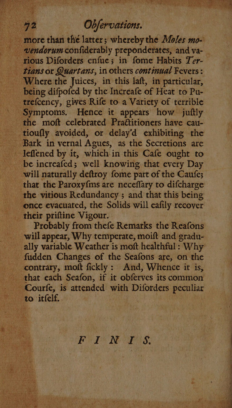 ious Diforders enfue; in fome Habits Ter- tans or Quartans, in others continual Fevers : Where the Juices, in this laft, in particular, _ being difpofed by the Increafe of Heat to Pu- _trefcency, gives Rife to a Variety of terrible Symptoms. Hence it appears how juftly the moft celebrated Pra€titioners have cau- ge _tioufly avoided, or delay’d exhibiting the Bark in vernal Agues, as the Secretions are _ be increafed; well knowing. that every Day will naturally deftroy fome part of the Caufe; the vitious Redundancy ; and that this being once evacuated, the Solids will eafily recover _ their priftine Vigour. Probably from thefe Remarks the Rewind will appear, Why temperate, moift and gradu- ally variable Weather is moft healthful : Why - fudden Changes of the Seafons are, on the contrary, moft fickly: And, Whence it is, that each Seafon, if it abihives its common Courfe, is attended with Diforders open to itfelf. FUTON OPS: