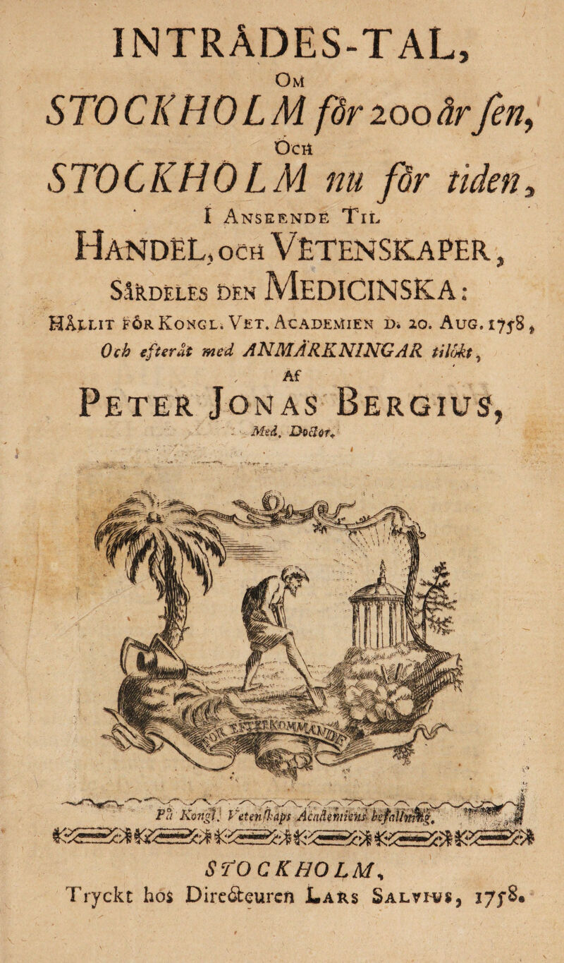 INTRADES-TAL, Om STOCKHOLM får 200ärfen, Öcrt STOCKHÖ LM nu för tidena I Anseende Til Handel, och Vetenskaper, SåRD£LES DEN Medicinska : Hållit förKongl. Vet, AcadeMien d. 20. AuG.iyjS* Och efteråt med ANMÄRKNINGAR tilöåt 9 Af Peter Jonas Bergius, ' - Med. Dociou STOCKHOLM, 7’ryckt hos Dire&eurcn Lars Salvh?*, J7fS«