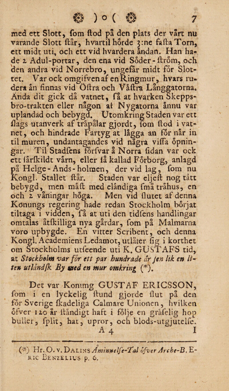 med ett Slott, fom ftod på den plats der vårt nu varande Slott ftår, h vart il hord e 3:ne faftaTorn, ett midt uti, och ett vid hvardera andan. Han ha¬ de 2 Adul-portar, den ena vid Soder-ftrom, och den andra vid Norrebro, ungefår midt for Slot¬ tet. Var ock omgifvenaf en Ringmur, hvars ru- dera ån finnas vid Öftra och Våftra Långgatorna, Ända dit gick då vatnet, få at hvarken Skepps¬ bro-trakten eller någon al Nygatorna ånnu var uplandad och bebygd, Utomkring Staden var ett flags utanverk af tråpålar gjordt, fom ftod i vat- net, och hindrade Fartyg at lågga an for når in til muren, undantagandes vid några vifta opnin- gar. Til Stadfens forfvar å Norra ftdan var ock cttfarfkildt vårn, eller lå kallad Forborg, anlagd på Helge-Ands-holmen, der vid lag, fom nu Kongl. Stallet ftår. Staden var eljeft nog tått bebygd, men måft med elåndiga fmå tråhus, en och 2 våningar höga. Men vid flutet af denna Könungs regering hade redan Stockholm börjat tiltaga i vidden, få at uti den tidfens handlingar omtalas åtfkilliga nya gårdar, fom på Malmarna voro upbygde. En vitter Scribent, och denna Kongl. Academiens Ledamot, utlåter fig i korthet om Stockholms utfeende uti K. GUSTAFS tid, at Stockholm var for ett par hundrade dr Jen lik en U~ ten utländjk By med en mur omkring (*)„ Det var Konung GUSTAF ERICSSON, fom i en lyckelig ftund gjorde fl ut på den for Sverige fkadeliga Calmare Unionen, nvilken ofver 120 år ftändigt haft i följe en gräfelig hop buller, fplit, hat, upror, och blods-utgjutelfe. A 4 I (*) Hr. O. v. Da lins Amin/telfe-Tal ofver Archc-B*TLm jrsc Benzelivs p. 6.